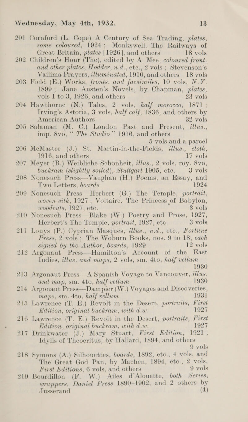 201 Cornford (L. Cope) A Century of Sea Trading, plates, some coloured, 1924; Monkswell. The Railways of Great Britain, plates [1926], and others 18 vols 202 Children’s Hour (The), edited by A. Mee, coloured front. and other plates, Hodder, n.d., etc., 2 vols ; Stevenson’s Vailima Prayers, cllwminated, 1910, and others 18 vols 203 Field (E.) Works, fronts. and facsimiles, 10 vols, N.Y. 1899 ; Jane Austen’s Novels, by Chapman, plates, vols 1 to 3, 1926, and others 23 vols 204 Hawthorne (N.) Tales, 2 vols, half morocco, 1871 ; Irving’s Astoria, 3 vols, half calf, 1836, and others by American Authors 32 vols 205 Salaman (M. C.) London Past and Present, ¢llus., imp. 8vo, “ The Studio”’ 1916, and others 5 vols and a parcel 206 McMaster (J.) St. Martin-in-the-Fields, illus., cloth, 1916, and others 17 vols 207 Meyer (B.) Weibliche Schoénheit, ellus., 2 vols, roy. 8vo, buckram (slightly soiled), Stuttgart 1905, ete. 3 vols 208 Nonesuch Press—Vaughan (H.) Poems, an Essay, and Two Letters, boards 1924 209 Nonesuch Press—Herbert (G.) The Temple, portrait, woven silk, 1927 ; Voltaire. The Princess of Babylon, woodcuts, 1927, etc. 3 vols 210 Nonesuch Press—Blake (W.) Poetry and Prose, 1927, Herbert’s The Temple, portrait, 1927, etc. 3 vols 211 Louys (P.) Cyprian Masques, tllus., n.d., etc., Fortune Press, 2 vols; The Woburn Books, nos. 9 to 18, each signed by the Author, boards, 1929 12 vols 212 Argonaut Press—Hamilton’s Account of the East Indies, illus. and maps, 2 vols, sm. 4to, half vellum 1930 213 Argonaut Press—A Spanish Voyage to Vancouver, illus. and map, sm. 4to, half vellum 1930 214 Argonaut Press—Dampier (W.) Voyages and Discoveries, maps, sm. 4to, half vellum 1931 215 Lawrence (T. E.) Revolt in the Desert, portraits, First Edition, original buckram, with d.w. 1927 216 Lawrence (T. E.) Revolt in the Desert, portraits, Furst Edition, original buckram, with d.w. 1927 217 Drinkwater (J.) Mary Stuart, First Edition, 1921; Idylls of Theocritus, by Hallard, 1894, and others 9 vols 218 Symons (A.) Silhouettes, boards, 1892, etc., 4 vols, and The Great God Pan, by Machen, 1894, etc., 2 vols, First Editions, 6 vols, and others 9 vols 219 Bourdillon (F. W.) Ailes d’Alouette, both Series, wrappers, Daniel Press 1890-1902, and 2 others by Jusserand (4)