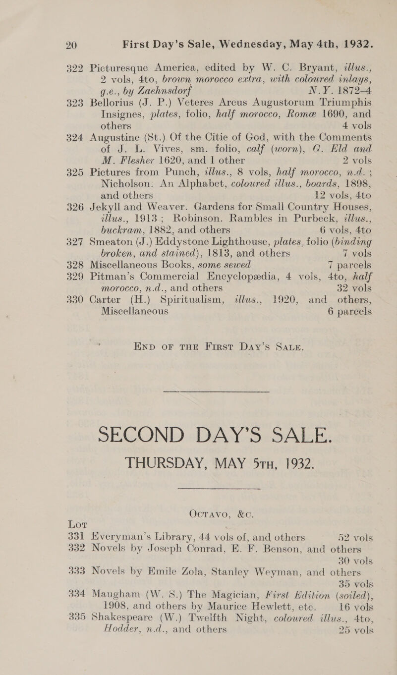 322 Picturesque America, edited by W. C. Bryant, dllus., 2 vols, 4to, brown morocco extra, with coloured inlays, g.e., by Zaehnsdorf N.Y. 1872-4 323 Bellorius (J. P.) Veteres Arcus Augustorum Triumphis Insignes, plates, folio, half morocco, Rome 1690, and others 4 vols 324 Augustine (St.) Of the Citie of God, with the Comments of J. L. Vives, sm. folio, calf (worn), G. Hld and M. Flesher 1620, and | other 2 vols 325 Pictures from Punch, tllus., 8 vols, half morocco, n.d. ; Nicholson. An Alphabet, coloured illus., boards, 1898, and others 12 vols, 4to 326 Jekyll and Weaver. Gardens for Small Country Houses, illus., 1913; Robinson. Rambles in Purbeck, dllus., buckram, 1882, and others 6 vols, 4to 327 Smeaton (J.) Eddystone Lighthouse, plates, folio (binding broken, and stained), 1813, and others 7 vols 328 Miscellaneous Books, some sewed 7 parcels 329 Pitman’s Commercial Encyclopedia, 4 vols, 4to, half morocco, n.d., and others 32 vols 330 Carter (H.) Spiritualism, dallus., 1920, and others, Miscellaneous 6 parcels END OF THE FIRST Day’s SALE. SECOND DAY’S SALE. THURSDAY, MAY 5rn, 1932. OctTavo, &amp;C. Lot 331 Kveryman’s Library, 44 vols of, and others 52 vols 332 Novels by Joseph Conrad, E. F. Benson, and others 30 vols 333 Novels by Emile Zola, Stanley Weyman, and others 35 vols 334 Maugham (W. 5S.) The Magician, First Edition (soiled), 1908, and others by Maurice Hewlett, etc. 16 vols 335 Shakespeare (W.) Twelfth Night, coloured illus., 4to, Hodder, n.d., and others 25 vols