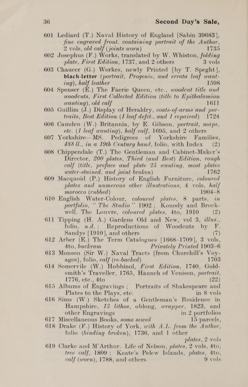 609 610 Second Day’s Sale, fine engraved front. containing portrait of the Author, 2 vols, old calf (joints worn) 1735 Josephus (F.) Works, translated by W. Whiston, folding plate, First Edition, 1737, and 2 others 3 vols Chaucer (G.) Workes, newly Printed [by T. Speght], black-letter (portrait, Progenie, and errata leaf want- ing), half leather 1598 Spenser (K.) The Faerie Queen, etc., woodcut title and woodcuts, First Collected Edition (title to Epithalamion wanting), old calf 1611 Guillim (J. ) Display of Heraldry, coats-of-arms and por- traits, Best Hdition (1 leaf defct., and I repaired) 1724 Camden (W.) Britannia, by E. Gibson, portrait, maps, etc. (I leaf wanting), half calf, 1695, and 2 others Yorkshire MS Pedigrees of Yorkshire Families, 488 il., in a 19th Century hand, folio, with Index (2) Chippendale (T.) The Gentleman and Cabinet-Maker’s Director, 200 plates, Third (and Best) Edition, rough calf (title, preface and plate 25 wanting, most plates water-stained, and joint broken) 1762 Macquoid (P.) History of English Furniture, coloured plates and numerous other illustrations, 4 vols, haif morocco (rubbed) 1904— 8 English Water-Colour, coloured plates, 8 parts, wn portfolio, ** The Studio’ 1902; Konody and Brock- well. The Louvre, coloured plates, 4to, 1910 (2) Tipping (H. A.) Gardens Old and New, vol 3, dllus., folio, n.d.; Reproductions of Woodcuts by F. Sandys [1910], and others (7 Arber (E.) The Term Catalogues [1668-1709], 3 vols, 4to, buckram Privately Printed 1903-6 Monson (Sir W.) Naval Tracts [from Churchill's Voy- ages], folio, calf (re-backed) 1703 Somervile (W.) Hobbinol, First Hdition, 1740, Gold- smith’s Traveller, 1765, Haunch of Venison, portrait, 1776, etc., 4to (22) Albums of Engravings ; Portraits of Shakespeare and Plates to the Plays, ete. in 8 vols Sims (W.) Sketches of a Gentleman’s Residence in Hampshire, 13 lithos, oblong, wrapper, 1823, and other Engravings in 2 portfolios Miscellaneous Books, some sewed 15 parcels, Drake (F.) History of York, with A.L. from the Author, folio (binding broken), 1736, and | other plates, 2 vols tree calf, 1809; Keate’s Pelew Islands, plates, 4to, calf (worn), 1788, and others 9 vols