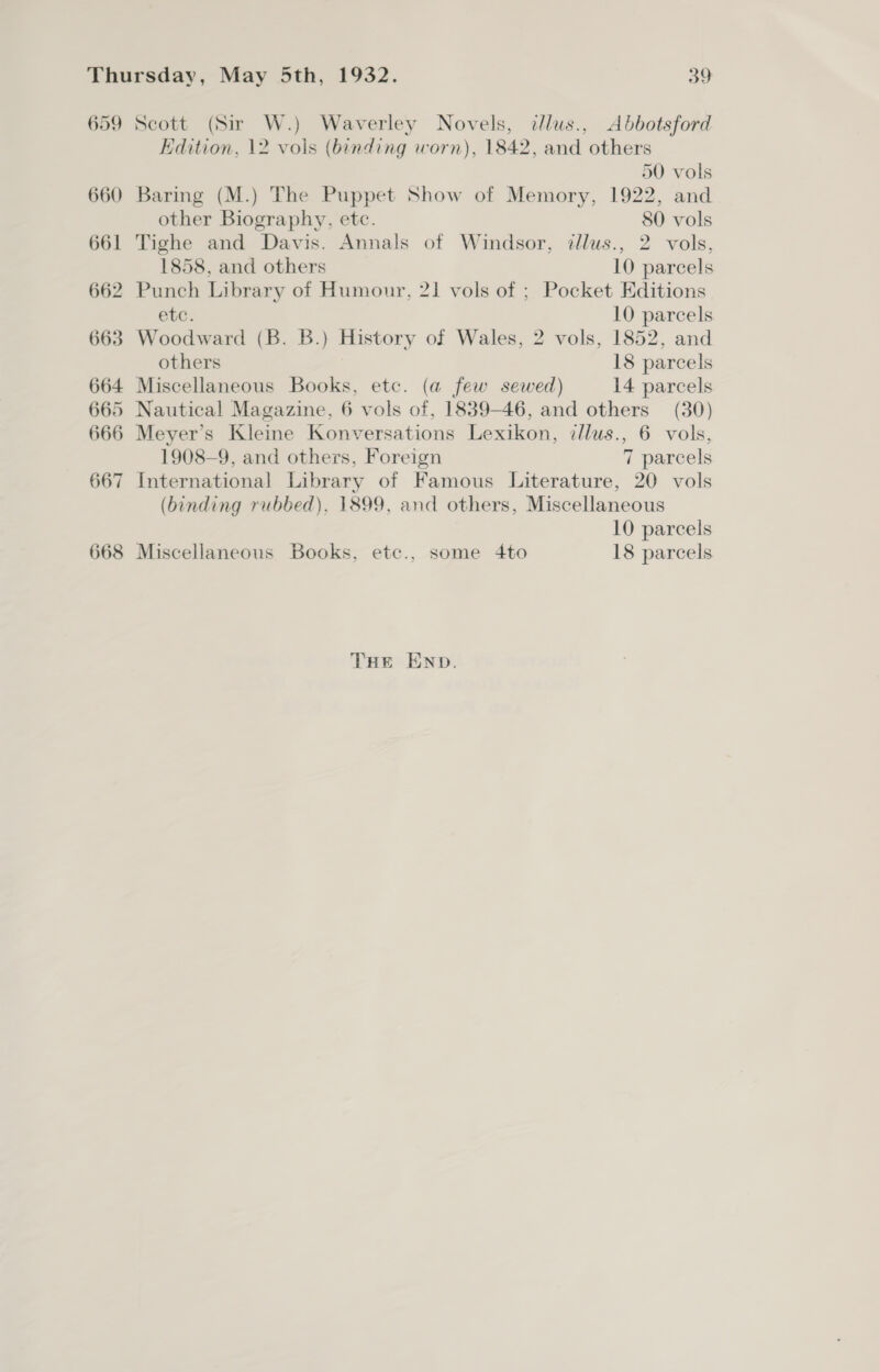 659 Scott (Sir W.) Waverley Novels, ilus., Abbotsford Edition, 12 vols (binding worn), 1842, and others 50 vols 660 Baring (M.) The Puppet Show of Memory, 1922, and other Biography, etc. 80 vols 661 Tighe and Davis. Annals of Windsor, tllus., 2 vols, 1858, and others 10 parcels 662 Punch Library of Humour, 21 vols of ; Pocket Editions etc. 10 parcels 663 Woodward (B. B.) History of Wales, 2 vols, 1852, and others 18 parcels 664 Miscellaneous Books, etc. (a few sewed) 14 parcels 665 Nautical Magazine, 6 vols of, 1839-46, and others (30) 666 Meyer’s Kleine Konversations Lexikon, illus., 6 vols, 1908-9, and others, Foreign 7 parcels 667 International Library of Famous Literature, 20 vols (binding rubbed), 1899, and others, Miscellaneous 10 parcels 668 Miscellaneous Books, etc., some 4to 18 parcels THE END.