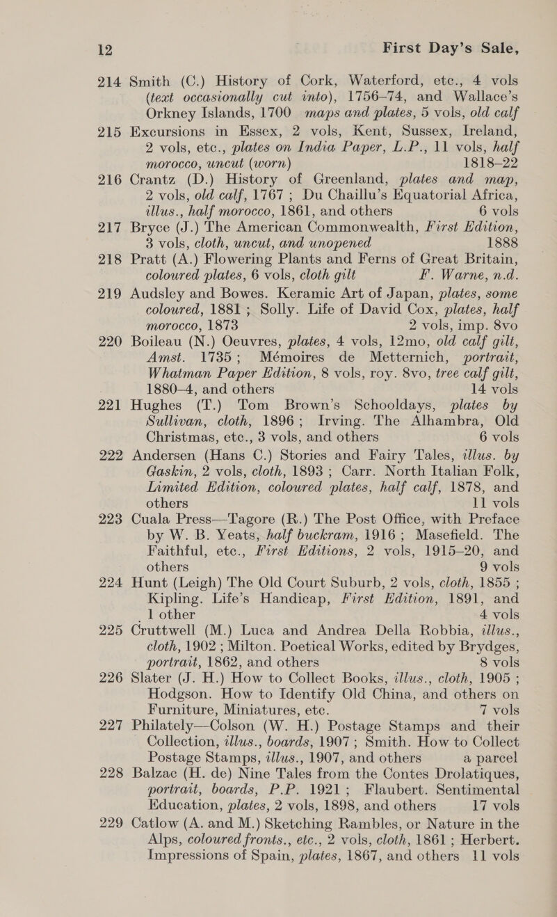 214 215 216 217 218 219 220 221 222 223 224 225 226 227 228 229 Smith (C.) History of Cork, Waterford, etc., 4 vols (text occasionally cut into), 1756-74, and Wallace’s Orkney Islands, 1700 maps and plates, 5 vols, old calf Excursions in Essex, 2 vols, Kent, Sussex, Ireland, 2 vols, etc., plates on India Paper, L.P., 11 vols, half morocco, uncut (worn) 1818-22 Crantz (D.) History of Greenland, plates and map, 2 vols, old calf, 1767 ; Du Chaillu’s Equatorial Africa, llus., half morocco, 1861, and others 6 vols Bryce (J.) The American Commonwealth, First Edition, 3 vols, cloth, uncut, and unopened 1888 Pratt (A.) Flowering Plants and Ferns of Great Britain, coloured plates, 6 vols, cloth gilt F. Warne, n.d. Audsley and Bowes. Keramic Art of Japan, plates, some coloured, 1881 ; Solly. Life of David Cox, plates, half morocco, 1873 2 vols, imp. 8vo Boileau (N.) Oeuvres, plates, 4 vols, 12mo, old calf gilt, Amst. 1735; Mémoires de Metternich, portrait, Whatman Paper Edition, 8 vols, roy. 8vo, tree calf gilt, 1880-4, and others 14 vols Hughes (T.) Tom Brown’s Schooldays, plates by Sullivan, cloth, 1896; Irving. The Alhambra, Old Christmas, etc., 3 vols, and others 6 vols Andersen (Hans C.) Stories and Fairy Tales, clus. by Gaskin, 2 vols, cloth, 1893 ; Carr. North Italian Folk, Limited Edition, coloured plates, half calf, 1878, and others 11 vols Cuala Press—Tagore (R.) The Post Office, with Preface by W. B. Yeats, half buckram, 1916; Masefield. The Faithful, ete., First Hditions, 2 vols, 1915-20, and others 9 vols Hunt (Leigh) The Old Court Suburb, 2 vols, cloth, 1855 ; Kipling. Life’s Handicap, First Edition, 1891, and _ 1 other 4 vols Cruttwell (M.) Luca and Andrea Della Robbia, dllus., cloth, 1902 ; Milton. Poetical Works, edited by Brydges, portrait, 1862, and others 8 vols Slater (J. H.) How to Collect Books, illus., cloth, 1905 ; Hodgson. How to Identify Old China, and others on Furniture, Miniatures, etc. 7 vols Philately—Colson (W. H.) Postage Stamps and_ their Collection, illus., boards, 1907; Smith. How to Collect Postage Stamps, tllus., 1907, and others a parcel Balzac (H. de) Nine Tales from the Contes Drolatiques, portrait, boards, P.P. 1921; Flaubert. Sentimental Education, plates, 2 vols, 1898, and others 17 vols Catlow (A. and M.) Sketching Rambles, or Nature in the Alps, coloured fronts., etc., 2 vols, cloth, 1861 ; Herbert. Impressions of Spain, plates, 1867, and others 11 vols