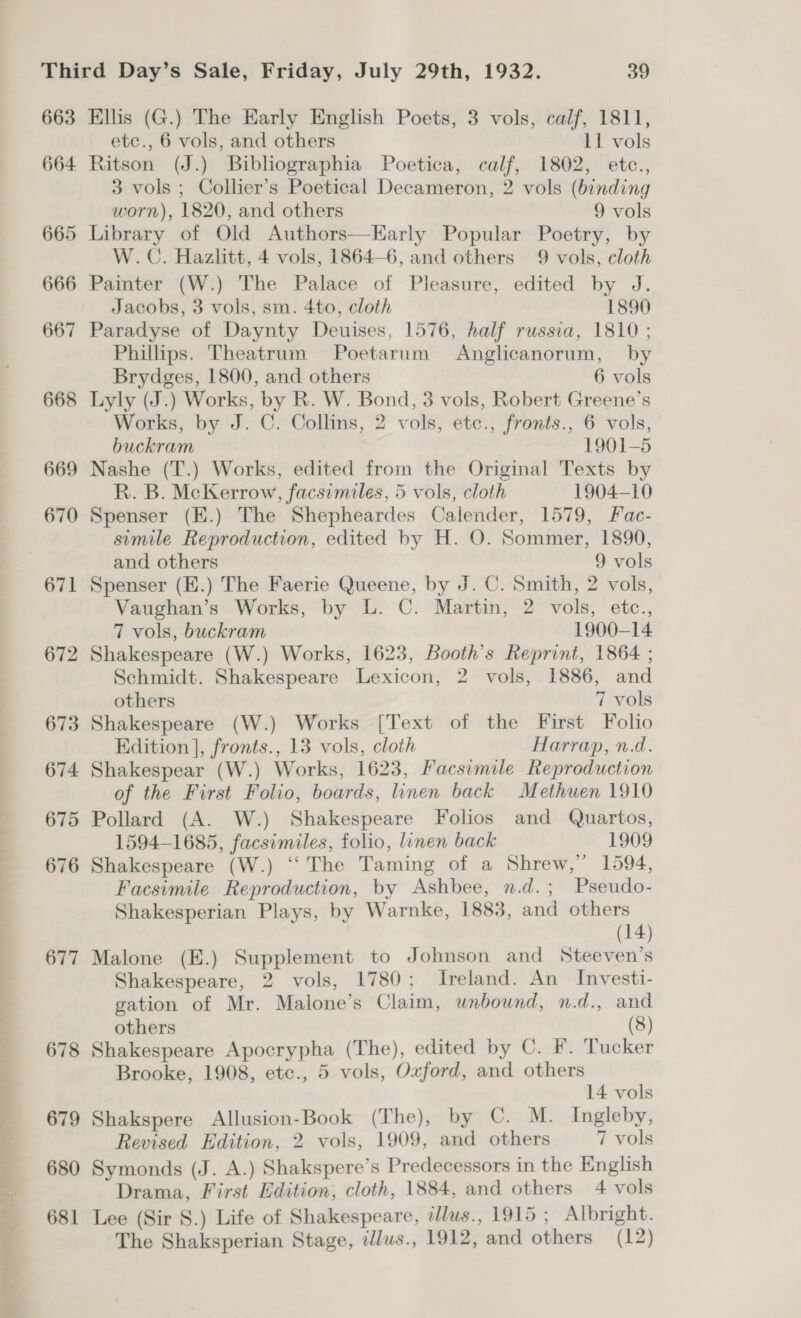 663 664 665 666 667 668 669 670 671 672 673 674 675 676 677 678 679 680 681 Ellis (G.) The Early English Poets, 3 vols, calf, 1811, etc., 6 vols, and others 11 vols Ritson (J.) Bibliographia Poetica, calf, 1802, etc., 3 vols ; Collier’s Poetical Decameron, 2 vols (binding worn), 1820, and others 9 vols Library of Old Authors—Early Popular Poetry, by W.C. Hazlitt, 4 vols, 1864-6, and others 9 vols, cloth Painter (W.) The Palace of Pleasure, edited by J. Jacobs, 3 vols, sm. 4to, cloth 1890 Paradyse of Daynty Deuises, 1576, half russia, 1810 ; Phillips. Theatrum Poetarum Anglicanorum, by Brydges, 1800, and others 6 vols Lyly (J.) Works, by R. W. Bond, 3 vols, Robert Greene’s Works, by J. C. Collins, 2 vols, etc., fronts., 6 vols, buckram 1901-5 Nashe (T.) Works, edited from the Original Texts by R. B. McKerrow, facsimiles, 5 vols, cloth 1904-10 Spenser (E.) The Shepheardes Calender, 1579, Fac- simile Reproduction, edited by H. O. Sommer, 1890, and others 9 vols Spenser (E.) The Faerie Queene, by J. C. Smith, 2 vols, Vaughan’s Works, by L. C. Martin, 2 vols, etc., 7 vols, buckram 1900-14 Shakespeare (W.) Works, 1623, Booth’s Reprint, 1864 ; Schmidt. Shakespeare Lexicon, 2 vols, 1886, and others 7 vols Shakespeare (W.) Works [Text of the First Folio Edition], fronts., 13 vols, cloth Harrap, n.d. Shakespear (W.) Works, 1623, Facsimile Reproduction of the First Folio, boards, linen back Methuen 1910 Pollard (A. W.) Shakespeare Folios and Quartos, 1594-1685, facsimiles, folio, linen back 1909 Shakespeare (W.) “The Taming of a Shrew,” 1594, Facsimile Reproduction, by Ashbee, n.d.; Pseudo- Shakesperian Plays, by Warnke, 1883, and others (14) Malone (E.) Supplement to Johnson and Steeven’s Shakespeare, 2 vols, 1780; Ireland. An Investi- gation of Mr. Malone’s Claim, unbound, n.d., and others (8) Shakespeare Apocrypha (The), edited by C. F. Tucker Brooke, 1908, etc., 5 vols, Oxford, and others 14 vols Shakspere Allusion-Book (The), by C. M. Ingleby, Revised Edition, 2 vols, 1909, and others 7 vols Symonds (J. A.) Shakspere’s Predecessors in the English Drama, First Edition, cloth, 1884, and others 4 vols Lee (Sir 8.) Life of Shakespeare, illus., 1915 ; Albright. The Shaksperian Stage, tlus., 1912, and others (12)