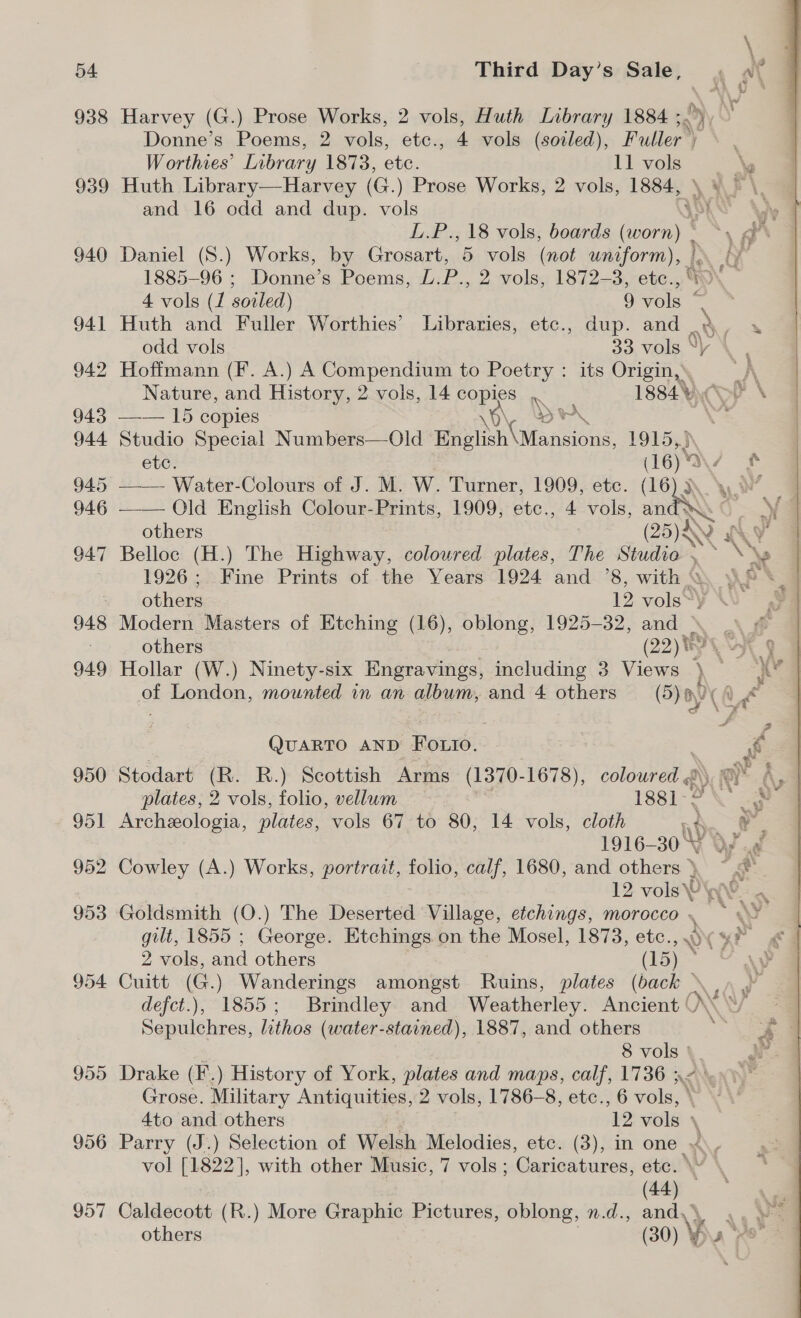 938 955 956 957 Third Day’s Sale, , \ Harvey (G.) Prose Works, 2 vols, Huth Library 1884 ;. Donne’s Poems, 2 vols, etc., 4 vols (soiled), Puller™ y . W orthies’ Library 1878, ete. ll -wole &lt;5 eae Huth Library—Harvey (G.) Prose Works, 2 vols, 1884, \ and 16 odd and dup. vols VOR A L.P.,18 vols, boards (worn) * ~*~, ra Daniel (S.) Works, by Grosart, 5 vols (not uniform), ON 1885-96 ; Donne’s Poems, L.P., 2 vols, 1872-3, etc., 4 vols (/ soiled) 9 vols é Huth and Fuller Worthies’ Libraries, etc., dup. and y one odd vols 33 vols \| , Hoffmann (F. A.) A Compendium to seek its Origin,’ A Nature, and History, 2 vols, 14 copies .. 1884 DP \ —— 15 copies ye “ Studio Special Numbers—Old aan taeens LOL etc. es ae ee —— Old English Colour-Prints, 1909, etc., 4 vols, an ae others NS WY Belloc (H.) The Highway, coloured plates, The Studio . ~*~ \\~ 1926; Fine Prints of the Years 1924 and ’8, with &amp; ¥  - others 12 vols~\ ¥ Modern Masters of Etching (16), oblong, 1925-32, and \ ) «&amp; others (22) PLY 9 Hollar (W.) Ninety-six Engravings, including 3 Views } Rb of London, mounted in an album, and 4 others (5) 9 ( i&lt; QuARTO AND Fo.io. | R) Stodart (R. R.) Scottish Arms (1370-1678), coloured &lt; ius A, plates, 2 vols, folio, vellum i 1881-90 Archeologia, plates, vols 67 to 80, 14 vols, cloth , e 1916- 209 Cowley (A.) Works, portrait, folio, calf, 1680, and others}. ~ y ee . | 12. vols PW Goldsmith (O.) The Deserted Village, etchings, morocco . , ae gilt, 1855 ; George. Etchings on the Mosel, 1873, etc. WY 9 eo 2 vols, ana others (15) Cuitt (G.) Wanderings amongst Ruins, plates (back » e defct.), 1855; Brindley and Weatherley. Ancient ‘ M Vv Sepulchres, lithos (water-stained), 1887, and others y 8 vols ' i Drake (F.) History of York, plates and maps, calf, 1736 32. Grose. Military Antiquities, 2 vols, 1786-8, etc. 6 vols, \ 4to and others ‘12 “aefle \ Parry (J.) Selection of Welsh Melodies, etc. (3), in one ~.- vol [1822], with other Music, 7 vols; Garioatures, etc. \ qa) Caldecott (R.) More Graphic Pictures, oblong, n.d., and,’ ae others | (20) By a ys wy