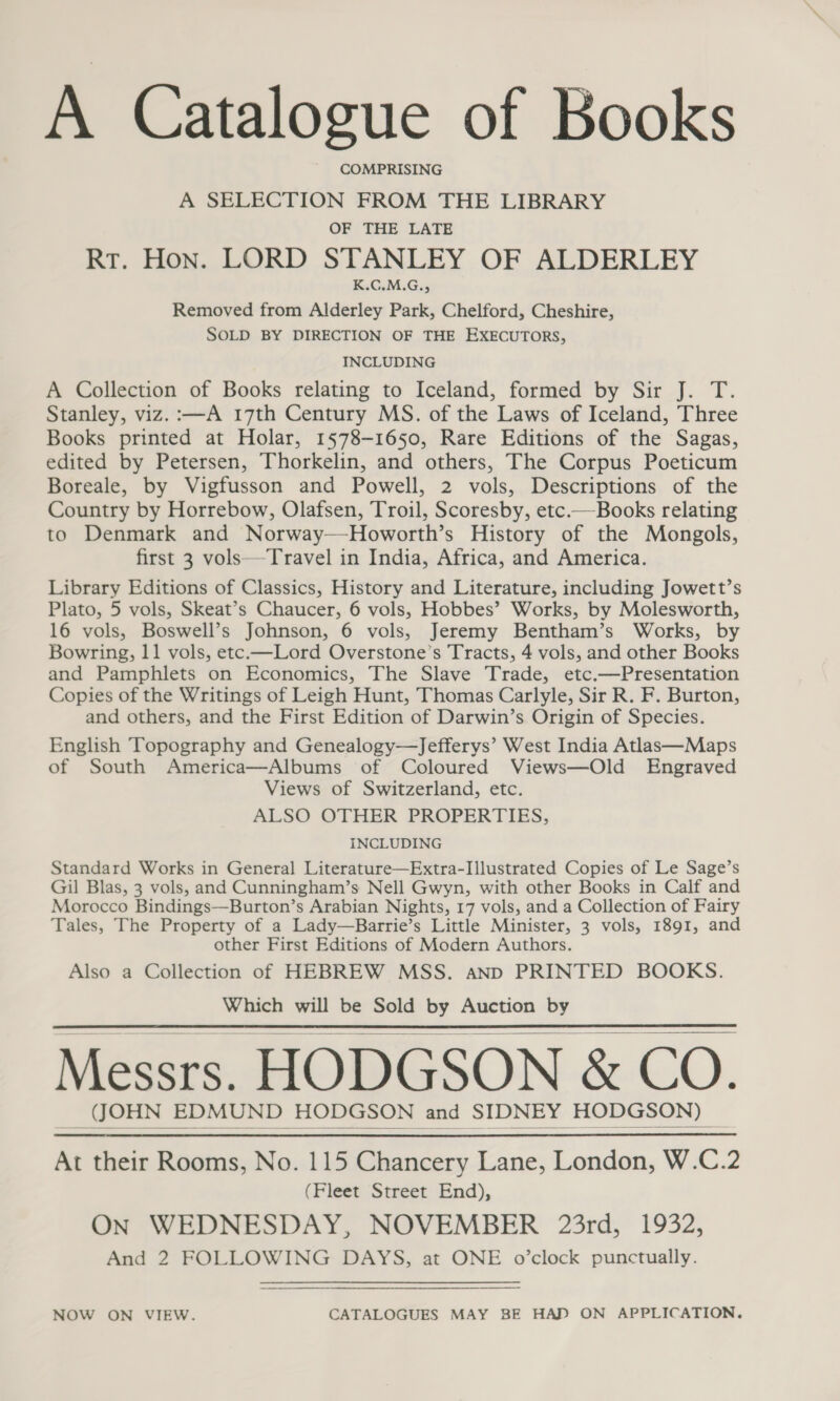 A Catalogue of Books COMPRISING A SELECTION FROM THE LIBRARY OF THE LATE RT. Hon. LORD STANLEY OF ALDERLEY K.CG.M.G., Removed from Alderley Park, Chelford, Cheshire, SOLD BY DIRECTION OF THE EXECUTORS, INCLUDING A Collection of Books relating to Iceland, formed by Sir J. T. Stanley, viz. :—A 17th Century MS. of the Laws of Iceland, Three Books printed at Holar, 1578-1650, Rare Editions of the Sagas, edited by Petersen, Thorkelin, and others, The Corpus Poeticum Boreale, by Vigfusson and Powell, 2 vols, Descriptions of the Country by Horrebow, Olafsen, Troil, Scoresby, etc.—Books relating to Denmark and Norway—Howorth’s History of the Mongols, first 3 vols—Travel in India, Africa, and America. Library Editions of Classics, History and Literature, including Jowett’s Plato, 5 vols, Skeat’s Chaucer, 6 vols, Hobbes’ Works, by Molesworth, 16 vols, Boswell’s Johnson, 6 vols, Jeremy Bentham’s Works, by Bowring, 11 vols, etc.—Lord Overstone’s Tracts, 4 vols, and other Books and Pamphlets on Economics, The Slave Trade, etc.—Presentation Copies of the Writings of Leigh Hunt, Thomas Carlyle, Sir R. F. Burton, and others, and the First Edition of Darwin’s Origin of Species. English Topography and Genealogy—Jefferys’ West India Atlas—Maps of South America—Albums of Coloured Views—Old Engraved Views of Switzerland, etc. ALSO OTHER PROPERTIES, INCLUDING Standard Works in General Literature—Extra-Illustrated Copies of Le Sage’s Gil Blas, 3 vols, and Cunningham’s Nell Gwyn, with other Books in Calf and Morocco Bindings—Burton’s Arabian Nights, 17 vols, and a Collection of Fairy Tales, The Property of a Lady—Barrie’s Little Minister, 3 vols, 1891, and other First Editions of Modern Authors. Also a Collection of HEBREW MSS. anp PRINTED BOOKS. Which will be Sold by Auction by Messrs. HODGSON & CO. eee ee ee ee SIDNED HORE) At their Rooms, No. 115 Chancery Lane, London, W.C.2 (Fleet Street End), ON WEDNESDAY, NOVEMBER 23rd, 1932, And 2 FOLLOWING DAYS, at ONE o’clock punctually. NOW ON VIEW. CATALOGUES MAY BE HAD ON APPLICATION.