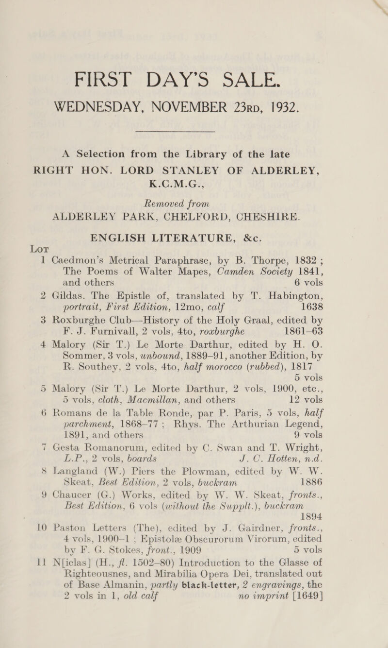 FIRST DAYS SALE. WEDNESDAY, NOVEMBER 23rp, 1932. A Selection from the Library of the late Lor 1 CoD ~ ~I TL 10 11 K.C.M.G., Removed from ALDERLEY PARK, CHELFORD, CHESHIRE. ENGLISH LITERATURE, &amp;c. Caedmon’s Metrical Paraphrase, by B. Thorpe, 1832 ; The Poems of Walter Mapes, Camden Society 1841, and others 6 vols Gildas. The Epistle of, translated by T. Habington, portrait, First Edition, 12mo, calf 1638 Roxburghe Club—History of the Holy Graal, edited by F. J. Furnivall, 2 vols, 4to, roxburghe 1861-63 Malory (Sir T.) Le Morte Darthur, edited by H. O. Sommer, 3 vols, wnbound, 1889-91, another Edition, by R. Southey, 2 vols, 4to, half morocco (rubbed), 1817 5 vols Malory (Sir T.) Le Morte Darthur, 2 vols, 1900, etc., 5 vols, cloth, Macmillan, and others 12 vols parchment, 1868-77; Rhys. The Arthurian Legend, 1891, and others 9 vols Gesta Romanorum, edited by C. Swan and T. Wright, L.P., 2 vols, boards J.C. Hotten, n.d. Langland (W.) Piers the Plowman, edited by W. W. Skeat, Best Edition, 2 vols, buckram 1886 Chaucer (G.) Works, edited by W. W. Skeat, fronts., Best Edition, 6 vols (without the Supplt.), buckram 1894 Paston Letters (The), edited by J. Gairdner, fronts., 4 vols, 1900—1 ; Epistole Obscurorum Virorum, edited by F. G. Stokes, front., 1909 5 vols N{iclas] (H., fl. 1502-80) Introduction to the Glasse of Righteousnes, and Mirabilia Opera Dei, translated out of Base Almanin, partly black-letter, 2 engravings, the 2 vols in 1, old calf no imprint [1649]