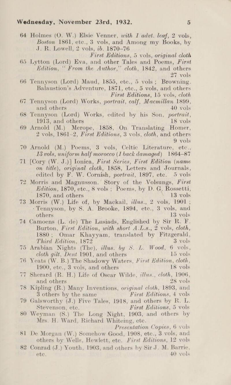 64 73 74 Holmes (O. W.) Elsie Venner, with 1 advt. leaf, 2 vols, Boston 1861, etc., 3 vols, and Among my Books, by J. R. Lowell, 2 vols, 1b. 1870-76 First Editions, 5 vols, original cloth Lytton (Lord) Eva, and other Tales and Poems, First Edition, ‘“‘ From the Author,” cloth, 1842, and others 27 vols Tennyson (Lord) Maud, 1855, etc., 5 vols; Browning. Balaustion’s Adventure, 1871, etc., 5 vols, and others First Editions, 15 vols, cloth and others 40 vols Tennyson (Lord) Works, edited by his Son, portrait, 1913, and others 18 vols Arnold (M.) Merope, 1858, On Translating Homer, 2 vols, 1861-2, First Editions, 3 vols, cloth, and others 9 vols Arnold (M.) Poems, 3 vols, Celtic Literature, etc., 15 vols, uniform half morocco (1 back damaged) 1864-87 [Cory (W. J.)] lonica, First Series, First Edition (name on title), original cloth, 1858, Letters and Journals, edited by F. W. Cornish, portrait, 1897, etc. 5 vols Edition, 1870, etc., 8 vols ; Poems, by D. G. Rossetti, 1870, and others » V3eods Morris (W.) Life of, by Mackail, tllus., 2 vols, 1901 ; -Tennyson, by S. A. Brooke, 1894, etc., 3 vols, and others 13 vols Camoens (L. de) The Lusiads, Englished by Sir R. F. Burton, First Edition, with short A.L.s., 2 vols, cloth, 1880; Omar Khayyam, translated by Fitzgerald, Third Edition, 1872 3 vols Arabian Nights (The), illus. by S. L. Wood, 6 vols, cloth gilt, Dent 1901, and others 15 vols Yeats (W. B.) The Shadowy Waters, First Edition, cloth, 1900, etc., 3 vols, and others 18 vols Sherard (R. H.) Life of Oscar Wilde, cllus., cloth, 1906, and others 28 vols Kipling (R.) Many Inventions, original cloth, 1893, and 3 others by the same First Hditions, 4 vols Galsworthy (J.) Five Tales, 1918, and others by R. L. Stevenson, etc. First Editions, 5 vols Weyman (S.) The Long Night, 1903, and others by Mrs. H. Ward, Richard Whiteing, etc. Presentation Copies, 6 vols De Morgan (W.) Somehow Good, 1908, etc., 3 vols, and others by Wells, Hewlett, etc. First Editions, 12 vols Conrad (J.) Youth, 1903, and others by Sir J. M. Barrie. etc. 40 vols