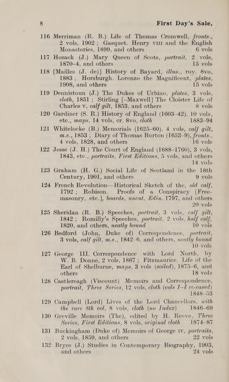 125 126 127 128 129 130 13 foe 132 First Day’s Sale, Merriman (R. B.) Life of Thomas Cromwell, fronts., 2 vols, 1902; Gasquet. Henry vim and the English Monasteries, 1899, and others 6 vols Hosack (J.) Mary Queen of Scots, portrait, 2 vols, 1870-4, and others 15 vols [Mailles (J. de)] History of Bayard, illus., roy. 8Vvo, 1883 ; Horsburgh. Lorenzo the Magnificent, plates, 1908, and others 15 vols Dennistoun (J.) The Dukes of Urbino, plates, 3 vols, cloth, 1851 ; Stirling [-Maxwell] The Cloister Life of Charles v, calf gilt, 1853, and others 8 vols Gardiner (8S. R.) History of England (1603-42), 10 vols, etc., maps, 14 vols, cr. 8vo, cloth 1883-94 Whitelocke (B.) Memorials (1625-60), 4 vols, calf gilt, m.é€., 1853 ; Diary of Thomas Burton (1653-9), fronts., 4 vols, 1828, and others 16 vols Jesse (J. H.) The Court of England (1688-1760), 3 vols, 1843, etc., portraits, First Hditions, 5 vols, and others 14 vols Graham (H. G.) Social Life of Scotland in the 18th Century, 1901, and others 9 vols French Revolution—Historical Sketch of the, old calf, 1792 ; Robison. Proofs of a Conspiracy |[Free- masonry, etc.], boards, uncut, Kdin. 1797, and others 20 vols Sheridan (R. B.) Speeches, portrait, 3 vols, calf gult, 1842 ; Romilly’s Speeches, portrait, 2 vols, half calf, 1820, and others, neatly bound 10 vols Bedford (John, Duke of) Correspondence, portrait, 3 vols, calf gilt, m.e., 1842-6, and others, neatly bound 10 vols George III. Correspondence with Lord North, by W. B. Donne, 2 vols, 1867 ; Fitzmaurice. Life of the Earl of Shelburne, maps, 3 vols (soiled), 1875-6, and others 18 vols Castlereagh (Viscount) Memoirs and Correspondence, portrait, Three Series, 12 vols, cloth (vols 1-4 re-cased) 1848-53 Campbell (Lord) Lives of the Lord Chancellors, with the rare Sth vol, 8 vols, cloth (no Index) 1846-69 Greville Memoirs (The), edited by H. Reeve, Three Series, First Editions, 8 vols, original cloth 1874-87 Buckingham (Duke of) Memoirs of George Iv, portraits, 2 vols, 1859, and others 22 vols Bryce (J.) Studies in Contemporary Biography, 1903, and others 24 vols