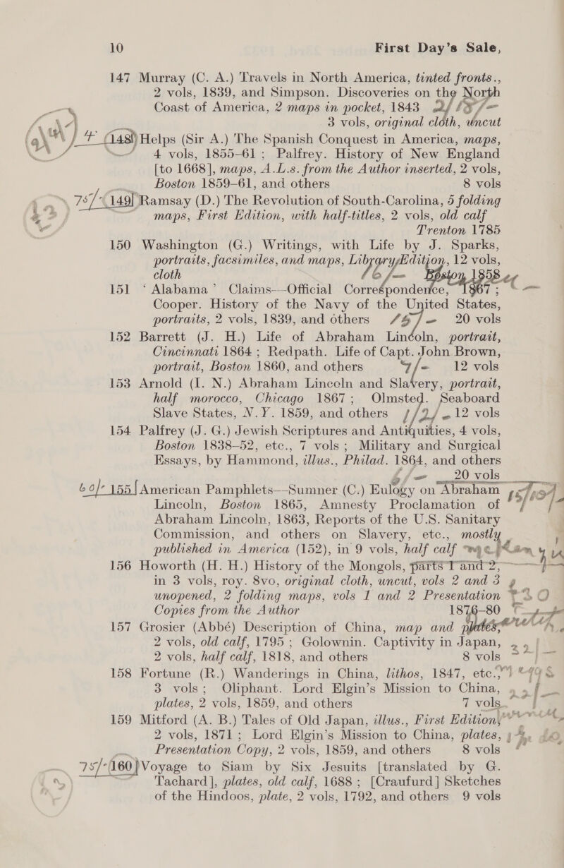 147 Murray (C. A.) Travels in North America, tented fronts., 2 vols, 1839, and Simpson. Discoveries on th North % Coast of America, 2 maps in pocket, 1843 2 PW, (ans va ne 3 vols, original cloth, uncut ‘ead y, _(148!)Helps (Sir A.) The Spanish Conquest in America, maps, we, “= 4 vols, 1855-61; Palfrey. History of New England [to 1668], maps, A.L.s. from the Author inserted, 2 vols,  Boston 1859-61, and others 8 vols tee Bs 757/49 Ramsay (D.) The Revolution of South-Carolina, 45 folding 4 2, ~ maps, First Edition, with half-titles, 2 vols, old calf wd Trenton 1785 150 Washington (G.) Writings, with Life by J. Sparks, portrarts, facsimiles, and maps, LibrarysHditjon, 12 vols, cloth Ze 6/- pee 151 ‘ Alabama’ Claims-—Official Corresponde ce, Cooper. History of the Navy of the United aie portraits, 2 vols, 1839, and others 7 7 20 vols 152 Barrett (J. H.) Life of Abraham Linéoln, portrait, Cincinnati 1864 ; Redpath. Life of Capt. John Brown, portrait, Boston 1860, and others ‘Gfe 12 vols 153 Arnold (I. N.) Abraham Linceln and Slavery, portrait, half morocco, Chicago 1867; Olmsted. Seaboard Slave States, N.Y. 1859, and others /. DS 12 vols 154 Palfrey (J. G.) Jewish Scriptures and Antiquities, 4 vols, Boston 1838-52, etc., 7 vols; Military and Surgical Essays, by Hammond, dllus. , Philad. 1864, and others fo _ 20 vols 6 o/- 155 {American Pamphlets—Sumner (C.) Bulogy on Abraham f sje of Lincoln, Boston 1865, Amnesty Proclamation of © “* Abraham Lincoln, 1863, Reports of the U.S. Sanitary Commission, and others on Slavery, etc., mostl a published in America (152), in 9 vols, half calf Wh C. '&lt; Bony ik 156 Howorth (H. H.) History of the Mongols, parts°'T” and 2;-—} in 3 vols, roy. 8vo, original cloth, uncut, vols 2 and os unopened, 2 folding maps, vols 1 and 2 Presentation $2 50 Copies from the Author 1876-80 = al 157 Grosier (Abbé) Description of China, map and dew “h , 2 vols, old calf, 1795 ; Golownin. Captivity in Japan, 20 2 vols, half calf, 1818, and others 8 oe 158 Fortune (R.) Wanderings in China, lithos, 1847, etc.,) “ 19 3 vols; Oliphant. Lord Elgin’s Mission to Cia o ‘ f plates, 2 vols, 1859, and others 7 vols. i 159 Mitford (A. B.) Tales of Old Japan, illus., First Edition,” vN bie si 2 vols, 1871; Lord Elgin’s Mission to China, plates, 53, d@Q 77° 160 } Voyage to Siam by Six Jesuits [translated by G. Tachard |, plates, old calf, 1688 ; [Craufurd] Sketches of the Hindoos, plate, 2 vols, 1792, and others 9 vols wn