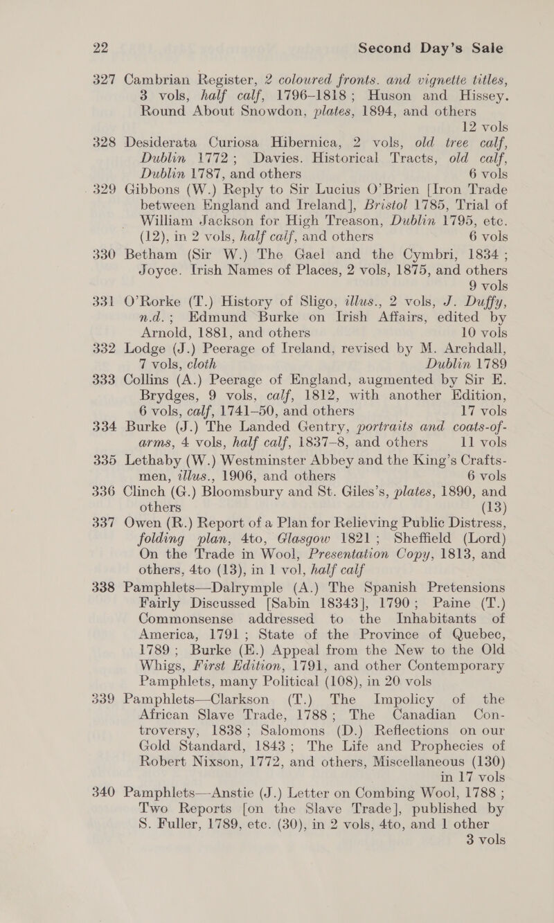 327 328 329 330 338 BS 340 Cambrian Register, 2 coloured fronts. and vignette titles, 3 vols, half calf, 1796-1818; Huson and Hissey. Round About Snowdon, plates, 1894, and others 12 vols Desiderata Curiosa Hibernica, 2 vols, old tree calf, Dublin 1772; Davies. Historical Tracts, old calf, Dublin 1787, and others 6 vols Gibbons (W.) Reply to Sir Lucius O’Brien [Iron Trade between England and Ireland], bristol 1785, Trial of William Jackson for High Treason, Dublin 1795, etc. (12), in 2 vols, half caif, and others 6 vols Betham (Sir W.) The Gael and the Cymbri, 1834 ; Joyce. trish Names of Places, 2 vols, 1875, and others 9 vols O’Rorke (T.) History of Sligo, illus., 2 vols, J. Duffy, n.d.; Edmund Burke on Irish Affairs, edited by Arnold, 1881, and others 10 vols Lodge (J.) Peerage of Ireland, revised by M. Archdall, 7 vols, cloth Dublin 1789 Collins (A.) Peerage of England, augmented by Sir E. Brydges, 9 vols, calf, 1812, with another Edition, 6 vols, calf, 1741-50, and others 17 vols Burke (J.) The Landed Gentry, portraits and coats-of- arms, 4 vols, half calf, 1837-8, and others 11 vols Lethaby (W.) Westminster Abbey and the King’s Crafts- men, illus., 1906, and others 6 vols others (13) Owen (R.) Report of a Plan for Relieving Public Distress, folding plan, 4to, Glasgow 1821; Sheffield (Lord) On the Trade in Wool, Presentation Copy, 1813, and others, 4to (13), in 1 vol, half calf Pamphlets—Dalrymple (A.) The Spanish Pretensions Fairly Discussed [Sabin 18343], 1790; Paine (T.) Commonsense addressed to the Inhabitants of America, 1791; State of the Province of Quebec, 1789; Burke (E.) Appeal from the New to the Old Whigs, First Edition, 1791, and other Contemporary Pamphlets, many Political (108), in 20 vols Pamphlets—Clarkson (T.) The Impolicy of the African Slave Trade, 1788; The Canadian Con- troversy, 1838; Salomons (D.) Reflections on our Gold Standard, 1843; The Life and Prophecies of Robert Nixson, 1772, and others, Miscellaneous (130) in 17 vols Pamphlets—Anstie (J.) Letter on Combing Wool, 1788 ; Two Reports [on the Slave Trade], published by S. Fuller, 1789, etc. (30), in 2 vols, 4to, and 1 other