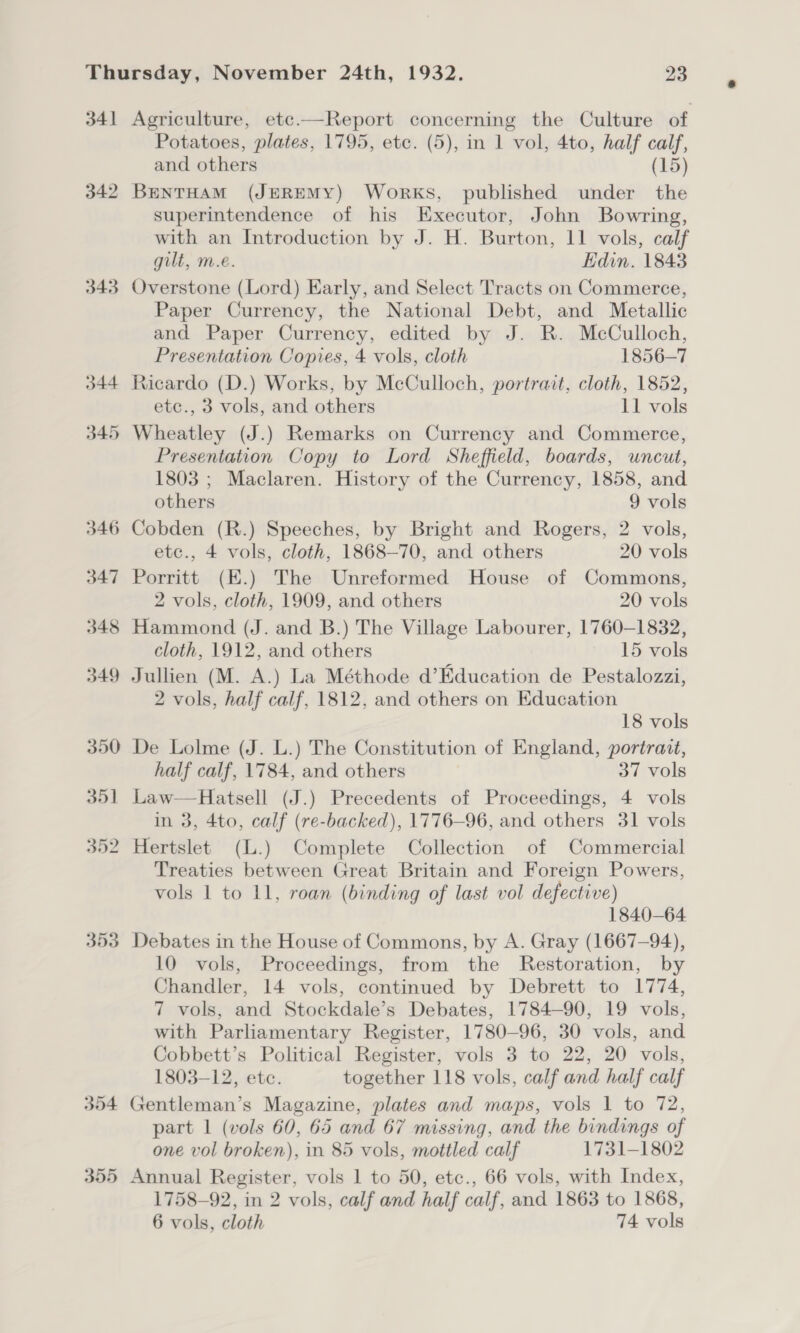 341 342 343 O44 345 353 354 355 Agriculture, etc.—Report concerning the Culture of Potatoes, plates, 1795, ete. (5), in 1 vol, 4to, half calf, and others (15) BENTHAM (JEREMY) WorkKS, published under the superintendence of his Executor, John Bowring, with an Introduction by J. H. Burton, 11 vols, calf gilt, m.e. Edin. 1843 Overstone (Lord) Early, and Select Tracts on Commerce, Paper Currency, the National Debt, and Metallic and Paper Currency, edited by J. R. McCulloch, Presentation Copies, 4 vols, cloth 1856-7 Ricardo (D.) Works, by McCulloch, portrait, cloth, 1852, etc., 3 vols, and others 11 vols Wheatley (J.) Remarks on Currency and Commerce, Presentation Copy to Lord Sheffield, boards, uncut, 1803 ; Maclaren. History of the Currency, 1858, and others 9 vols Cobden (R.) Speeches, by Bright and Rogers, 2 vols, etc., 4 vols, cloth, 1868—70, and others 20 vols Porritt (E.) The Unreformed House of Commons, 2 vols, cloth, 1909, and others 20 vols Hammond (J. and B.) The Village Labourer, 1760-1832, cloth, 1912, and others 15 vols Jullien (M. A.) La Méthode d’Education de Pestalozzi, 2 vols, half calf, 1812, and others on Education 18 vols De Lolme (J. L.) The Constitution of England, portrait, half calf, 1784, and others 37 vols Law—Hatsell (J.) Precedents of Proceedings, 4 vols in 3, 4to, calf (re-backed), 1776-96, and others 31 vols Treaties between Great Britain and Foreign Powers, vols 1 to 11, roan (binding of last vol defective) 1840-64 Debates in the House of Commons, by A. Gray (1667-94), 10 vols, Proceedings, from the Restoration, by Chandler, 14 vols, continued by Debrett to 1774, 7 vols, and Stockdale’s Debates, 1784-90, 19 vols, with Parliamentary Register, 1780-96, 30 vols, and Cobbett’s Political Register, vols 3 to 22, 20 vols, 1803-12, etc. together 118 vols, calf and half calf Gentleman’s Magazine, plates and maps, vols 1 to 72, part 1 (vols 60, 65 and 67 missing, and the bindings of one vol broken), in 85 vols, mottled calf 1731-1802 Annual Register, vols 1 to 50, etc., 66 vols, with Index, 1758-92, in 2 vols, calf and half calf, and 1863 to 1868,