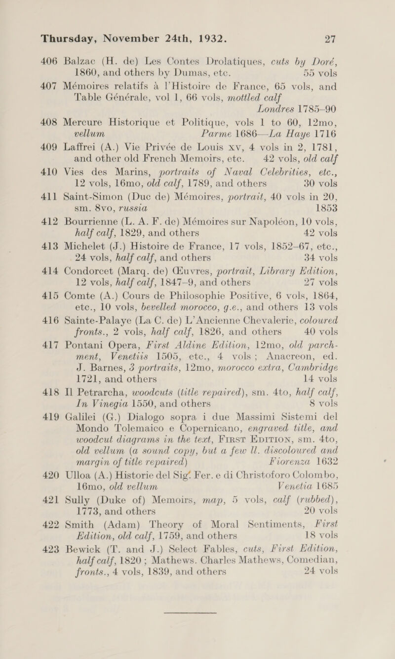406 407 408 409 410 411 412 413 414 415 416 417 418 419 420 421 422 423 Balzac (H. de) Les Contes Drolatiques, cuts by Doré, 1860, and others by Dumas, etc. 55 vols Mémoires relatifs 4 | Histoire de France, 65 vols, and Table Générale, vol 1, 66 vols, mottled calf Londres 1785-90 Mercure Historique et Politique, vols 1 to 60, 12mo, vellum Parme 1686—La Haye 1716 Laffrei (A.) Vie Privée de Louis xv, 4 vols in 2, 1781, and other old French Memoirs, etc. 42 vols, old calf Vies des Marins, portraits of Naval Celebrities, etc., 12 vols, 16mo, old calf, 1789, and others 30 vols Saint-Simon (Duc de) Mémoires, portrait, 40 vols in 20, sm. 8vo, russia 1853 Bourrienne (L. A. F. de) Mémoires sur Napoléon, 10 vols, half calf, 1829, and others 42 vols Michelet (J.) Histoire de France, 17 vols, 1852-67, etc., 24 vols, half calf, and others 34 vols Condorcet (Marq. de) Giuvres, portrait, Library Edition, 12 vols, half calf, 1847-9, and others 27 vols Comte (A.) Cours de Philosophie Positive, 6 vols, 1864, etc., 10 vols, bevelled morocco, g.e., and others 13 vols Sainte-Palaye (La C. de) L’Ancienne Chevaleric, colowred fronts., 2 vols, half calf, 1826, and others 40 vols Pontani Opera, First Aldine Edition, 12mo, old parch- ment, Venetiis 1505, etc., 4 vols; Anacreon, ed. J. Barnes, 3 portraits, 12mo, morocco extra, Cambridge 1721, and others 14 vols Il Petrarcha, woodcuts (title repaired), sm. 4to, half calf, In Vinegia 1550, and others 8 vols Galilei (G.) Dialogo sopra i due Massimi Sistemi del Mondo Tolemaico e Copernicano, engraved title, and woodcut diagrams in the text, First EDITION, sm. 4to, old vellum (a sound copy, but a few ll. discoloured and margin of title reparred) Fiorenza 1632 Ulloa (A.) Historie del Sig* Fer. e di Christoforo Colombo, 16mo, old vellum Venetia 1685 Sully (Duke of) Memoirs, map, 5 vols, calf (rubbed), 1773, and others 20 vols Smith (Adam) Theory of Moral Sentiments, First Edition, old calf, 1759, and others 18 vols Bewick (T. and J.) Select Fables, cuts, First Hdition, half calf, 1820 ; Mathews. Charles Mathews, Comedian,