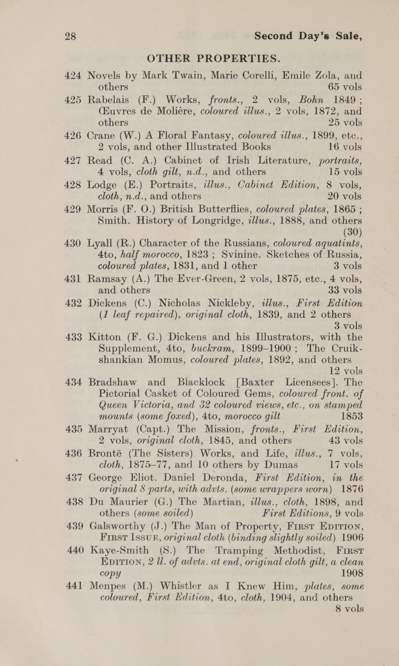 424 425 426 427 428 429 430 431 432 433 434 OTHER PROPERTIES. Novels by Mark Twain, Marie Corelli, Emile Zola, and others 65 vols Rabelais (F.) Works, fronts., 2 vols, Bohn 1849 ; (Kuvres de Moliére, coloured allus., 2 vols, 1872, and others 25 vols Crane (W.) A Floral Fantasy, coloured illus., 1899, etc., 2 vols, and other Illustrated Books 16 vols Read (C. A.) Cabinet of Irish Literature, portraits, 4 vols, cloth gilt, n.d., and others 15 vols Lodge (H.) Portraits, elus., Cabinet Hdition, 8 vols, cloth, n.d., and others 20 vols Morris (F. O.) British Butterflies, coloured plates, 1865 ; Smith. History of Longridge, illws., 1888, and others (30) Lyall (R.) Character of the Russians, coloured aquatints, 4to, half morocco, 1823; Svinine. Sketches of Russia, coloured plates, 1831, and 1 other 3 vols Ramsay (A.) The Ever-Green, 2 vols, 1875, etc., 4 vols, and others 33 vols Dickens (C.) Nicholas Nickleby, cllus., First Edition (1 leaf repaired), original cloth, 1839, and 2 others 3 vols Kitton (F. G.) Dickens and his Illustrators, with the Supplement, 4to, buckram, 1899-1900; The Cruik- shankian Momus, coloured plates, 1892, and others 12 vols Bradshaw and Blacklock [Baxter Licensees]. The Pictorial Casket of Coloured Gems, coloured front. of Queen Victoria, and 32 coloured views, etc., on stamped mounts (some foxed), 4to, morocco gilt 1853 Marryat (Capt.) The Mission, fronts., First Edition, 2 vols, original cloth, 1845, and others 43 vols Bronté (The Sisters) Works, and Life, cllus., 7 vols, cloth, 1875-77, and 10 others by Dumas 17 vols George Ehot. Daniel Deronda, First Hdition, in the original § parts, with advts. (some wrappers worn) 1876 Du Maurier (G.) The Martian, illus., cloth, 1898, and others (some soiled) First Editions, 9 vols Galsworthy (J.) The Man of Property, Frrst Eprrion, First issu, original cloth (binding slightly soiled) 1906 Kaye-Smith (S.) The Tramping Methodist, First Enpitrion, 2 Ul. of advts. at end, original cloth gilt, a clean copy 1908 Menpes (M.) Whistler as I Knew Him, plates, some coloured, First Edition, 4to, cloth, 1904, and others