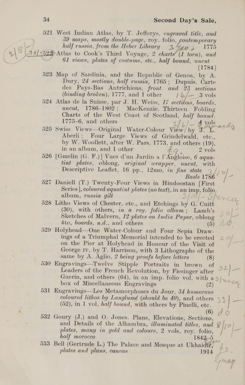 521 West Indian Atlas, by T. Jefferys, engraved title, and 39 maps, mostly double- -page, roy. folio, contemporary half russia, from the Heber Library 2vge , 1775 Vo &lt;5238 Atlas to Cook’s Third Voyage, 2 charts’ (1 torn), and | 61 views, plates of costume, etc., half bound, uncut [1784 | 523 Map of Sardinia, and the Republic of Genoa, by A. Dury, 24 sections, half russia, 1765 ; Dupuis. Carte des Pays-Bas Antrichiens, front. and 23 sections (binding broken), 1777, and Wether } &amp;/—_3 vols 524 Atlas de la Suisse, par J. H. Weiss, 17 sections, boards, uncut, 1786-1802; MacKenzie. Thirteen Folding Charts of the West Coast of Se ee bound, 1775-6, and others :j/_4 vols 525 Swiss Views—Original Water-Colour Vidor! by hee Aber: Four ‘Large Views of Grindelwald, CUG:, by W. Woollett, after W. Pars, 1773, ae others (19), in an album, and 1 other G 2 vols 526 [Gmelin (G. F.)] Vues d’un Jardin a rE Rise, 6 aqua- Descriptive Leaflet, 16 pp., 12mo, in fine state 527 Daniell (T.) Twenty-Four Views in Hindoostan [First % album, russia gilt 528 Litho Views of Chester, etc., and Etchings by G. Cuitt (30), with others, in a roy. folio album; Lamb’s Sketches of Malvern, 12 plates on India Paper, oblong 4to, boards, n.d., and others (5) 529 Holyhead—One Ns bitolt Colour and Four Sepia Draw- ings of a Triumphal Memorial intended to be erected on the Pier at Holyhead in Honour of the Visit of George Iv, by T. Harrison, with 3 Lithographs of the same by ia Aglio, 2 being proofs before letters (8) Leaders of the French Revolution, by Fiesinger after box of Miscellaneous Engravings | (2) 531 Engravings—Les Metamorphoses du Jour, 34 humorous (52), in 1 vol, half bound, with others by Pinelli, etc. 532 Goury (J.) and O. Jones. Plans, Elevations, Sections, and Details of the Alhambra, aan titles, and plates, many in gold and colours, 2 vols, roy. folio, SS