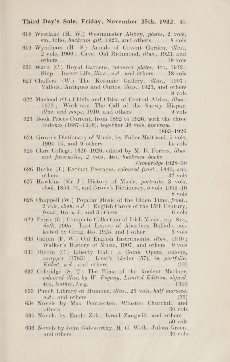 618 619 620 621 622 623 Westlake (H. W.) Westminster Abbey, plates, 2 vols, sm. folio, buckram gilt, 1923, and others 8 vols Wyndham (H. 8.) Annals of Covent Garden, illus., 2 vols, 1906: Cave. Old Richmond, zllus., 1923, and others 18 vols Ward (C.) Royal Gardens, coloured plates, 4to, 1912 ; Step. Insect Life, illus., n.d., and others 18 vols Chaffers (W.) The Keramic Gallery, dllus., 1907 ; Vallois. Antiques and Curios, illus., 1923, and others 8 vols Macleod (O.) Chiefs and Cities of Central Africa, illus., 1912; Workman. The Call of the Snowy Hispar, illus. and maps, 1910, and others 9 vols Book Prices Current, from 1892 to 1926, with the three Indexes (1887-1916), together 38 vols, buckram 1893-1926 Grove's Dictionary of Music, by Fuller Maitland, 5 vols, 1904-10, and 9 others 14 vols Clare College, 1326-1926, edited by M. D. Forbes, cllus. and facsimiles, 2 vols, 4to, buckram backs Cambridge 1928-30 Burke (J.) Extinct Peerages, coloured front., 1840, and others 32 vols Hawkins (Sir J.) History of Music, portraits, 3 vols, cloth, 1853-75, and Grove’s Dictionary, 5 vols, 1905-10 8 vols Chappell (W.) Popular Music of the Olden Time, front., 2 vols, cloth, n.d. ; English Carols of the 15th Century, front., 4to, n.d., and 3 others 6 vols 632 633 634 635 636 cloth, 1905; Last Leaves of Aberdeen Ballads, col- lected by Greig, 4to, 1925, and J other 3 vols Galpin (F. W.) Old English Instruments, illus., 1910 ; Walker’s History of Music, 1907, and others 9 vols Dibdin (C.) Liberty Hall: a Comic Opera, oblong, wrapper [1785]; Liszt’s Lieder (57), in portfolio, Kahnt, n.d., and others (10) Coleridge (S. T.) The Rime of the Ancient Mariner, coloured illus. by W. Pogany, Limited Edition, signed, Ato, leather, t.e.g. 1910 Punch Library of Humour, illus., 25 vols, half morocco, n.d., and others (55) Novels by Max Pemberton, Winston Churchill, and others 60 vols Novels by Emile Zola, Israel Zangwill, and others 50 vols Novels by John Galsworthy, H. G. Wells, Julian Green, and others ; 30 vols