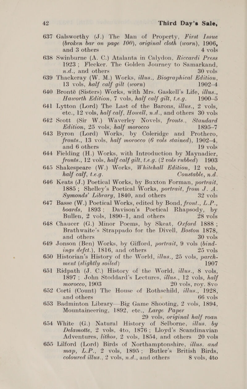 637 638 Galsworthy (J.) The Man of Property, First Issue (broken bar on page 100), original cloth (worn), 1906, © and 3 others 4 vols Swinburne (A. C.) Atalanta in Calydon, Riccardi Press 1923; Flecker. The Golden Journey to Samarkand, n.d., and others 30 vols Thackeray (W. M.) Works, illus., Biographical Kdition, 13 vols, half calf gilt (worn) 1902-4 Bronté (Sisters) Works, with Mrs. Gaskell’s Life, cllus., Haworth Edition, 7 vols, half calf gilt, t.e.g. 1900-5 Lytton (Lord) The Last of the Barons, dlus., 2 vols, etc., 12 vols, half calf, Howell, n.d., and others 30 vols Scott (Sir W.) Waverley Novels, fronts., Standard Edition, 25 vols, half morocco 1895-7 Byron (Lord) Works, by Coleridge and Prothero, fronts., 13 vols, half morocco (6 vols stained), 1902-4, and 6 others 19 vols Fielding (H.) Works, with Introduction by Maynadier, fronts., 12 vols, half calf gilt, t.e.g. (2 vols rubbed) 1903 Shakespeare (W.) Works, Whitehall Edition, 12 vols, half calf, t.e.g. Constable, n.d. Keats (J.) Poetical Works, by Buxton Forman, portrait, 1885 ; Shelley’s Poetical Works, portrait, from J. A. Symonds’ Library, 1840, and others 32 vols Basse (W.) Poetical Works, edited by Bond, front., L.P., boards, 1893; Davison’s Poetical Rhapsody, by Bullen, 2 vols, 1890-1, and others 28 vols Chaucer (G.) Minor Poems, by Skeat, Oxford 1888 ; Brathwaite’s Strappado for the Divell, Boston 1878, and others 30 vols Jonson (Ben) Works, by Gifford, portrait, 9 vols (bind- ings defct.), 1816, and others 25 vols Historian’s History of the World, allus., 25 vols, parch- ment (slightly soiled) 1907 Ridpath (J. C.) History of the World, dlus., 8 vols, 1897 ; John Stoddard’s Lectures, dllus., 12 vols, half morocco, 1903 20 vols, roy. 8vo Corti (Count) The House of Rothschild, cllus., 1928, and others 66 vols Badminton Library—Big Game Shooting, 2 vols, 1894, Mountaineering, 1892, etc., Large Paper 29 vols, original half roan White (G.) Natural History of Selborne, cllus. by Delamotte, 2 vols, 4to, 1876; Lloyd’s Scandinavian Adventures, lithos, 2 vols, 1854, and others 20 vols Lilford (Lord) Birds of Northamptonshire, callus. and map, L.P., 2 vols, 1895; Butler’s British Birds, coloured illus., 2 vols, n.d., and others 8 vols, 4to