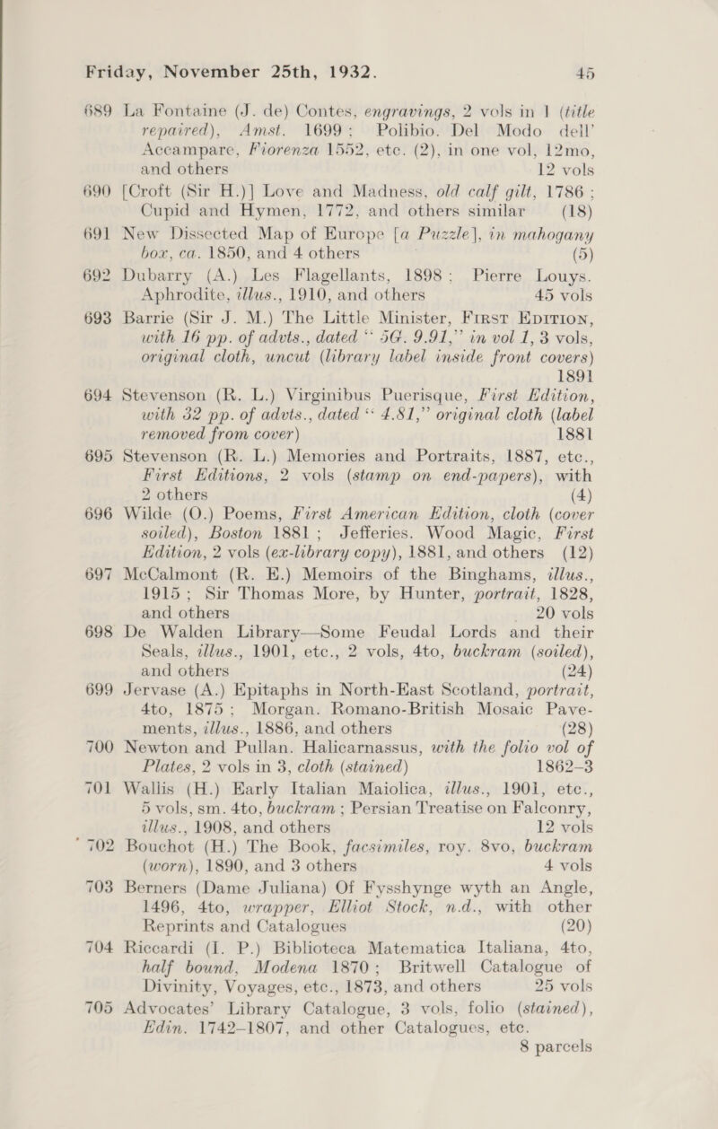 689 La Fontaine (J. de) Contes, engravings, 2 vols in 1 (title repaired), Amst. 1699; Polibio. Del Modo dell’ Accampare, Fiorenza 1552, etc. (2), in one vol, 12mo, and others 12 vols 690 [Croft (Sir H.)] Love and Madness, old calf gilt, 1786 : Cupid and Hymen, 1772, and others similar (18) 691 New Dissected Map of Europe [a Puzzle], in mahogany box, ca. 1850, and 4 others , (5) 692 Dubarry (A.) Les Flagellants, 1898; Pierre Louys. Aphrodite, tllws., 1910, and others 45 vols 693 Barrie (Sir J. M.) The Little Minister, First Epition, with 16 pp. of advts., dated ** 5G. 9.91,” in vol 1, 3 vols, original cloth, uncut (library label inside front covers) 1891 694 Stevenson (R. L.) Virginibus Puerisque, First Hdition, with 32 pp. of advts., dated ** 4.81,” original cloth (label removed from cover) 1881 695 Stevenson (R. L.) Memories and Portraits, 1887, etc., First Editions, 2 vols (stamp on end-papers), with 2 others (4) 696 Wilde (O.) Poems, First American Edition, cloth (cover soiled), Boston 1881; Jefferies. Wood Magic, First Edition, 2 vols (ex-library copy), 1881, and others (12) McCalmont (R. E.) Memoirs of the Binghams, ¢llus., 1915; Sir Thomas More, by Hunter, portrait, 1828, and others 20 vols 698 De Walden Library—Some Feudal Lords and their Seals, allus., 1901, etc., 2 vols, 4to, buckram (soiled), and others (24) 699 Jervase (A.) Epitaphs in North-East Scotland, portrait, 4to, 1875; Morgan. Romano-British Mosaic Pave- ~I 69 ments, zllws., 1886, and others (28) 700 Newton and Pullan. Halicarnassus, with the folio vol of Plates, 2 vols in 3, cloth (stained) 1862-3 701 Wallis (H.) Early Italian Maiolica, dllus., 1901, etc., 5 vols, sm. 4to, buckram ; Persian Treatise on Falconry, illus., 1908, and others 12 vols ' 702 Bouchot (H.) The Book, facsimiles, roy. 8vo, buckram (worn), 1890, and 3 others 4 vols 703 Berners (Dame Juliana) Of Fysshynge wyth an Angle, 1496, 4to, wrapper, Elliot Stock, n.d., with other Reprints and Catalogues (20) 704 Riccardi (I. P.) Biblioteca Matematica Italiana, 4to, half bound, Modena 1870; Britwell Catalogue of Divinity, Voyages, etc., 1873, and others 25 vols 705 Advocates’ Library Catalogue, 3 vols, folio (stained), Edin. 1742-1807, and other Catalogues, ete. 8 parcels