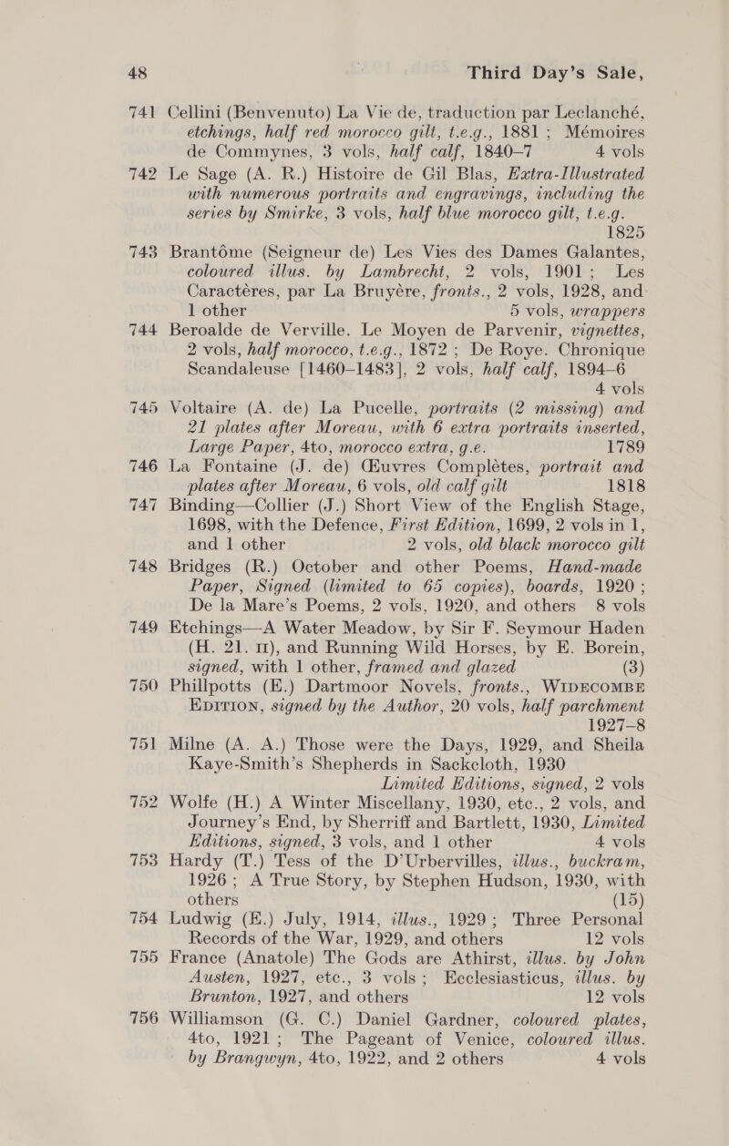 48 741 742 743 744 750 751 152 753 754 755 756 Third Day’s Sale, Cellini (Benvenuto) La Vie de, traduction par Leclanché, etchings, half red morocco gilt, t.e.g., 1881 ; Mémoires de Commynes, 3 vols, half calf, 1840-7 4 vols Le Sage (A. R.) Histoire de Gil Blas, Hxtra-Illustrated with numerous portraits and engravings, including the series by Smirke, 3 vols, half blue morocco gilt, t.e.g. 1825 Brantome (Seigneur de) Les Vies des Dames Galantes, coloured illus. by Lambrecht, 2 vols, 1901; Les Caractéres, par La Bruyére, fronis., 2 vols, 1928, and 1 other 5 vols, wrappers Beroalde de Verville. Le Moyen de Parvenir, vignettes, 2 vols, half morocco, t.e.g., 1872 ; De Roye. Chronique Scandaleuse [1460-1483], 2 vols, half calf, 1894-6 4 vols Voltaire (A. de) La Pucelle, portraits (2 missing) and 21 plates after Moreau, with 6 extra portraits inserted, Large Paper, 4to, morocco extra, g.¢. 1789 La Fontaine (J. de) Gfuvres Completes, portrait and plates after Moreau, 6 vols, old calf gilt 1818 1698, with the Defence, First Kdition, 1699, 2 vols in 1, and 1 other 2 vols, old black morocco gilt Bridges (R.) October and other Poems, Hand-made Paper, Signed (limited to 65 copies), boards, 1920 ; De la Mare’s Poems, 2 vols, 1920, and others 8 vols Etchings—A Water Meadow, by Sir F. Seymour Haden (H. 21. 11), and Running Wild Horses, by E. Borein, signed, with 1 other, framed and glazed (3) Phillpotts (E.) Dartmoor Novels, fronts., WIDECOMBE Epirion, signed by the Author, 20 vols, half parchment 1927-8 Milne (A. A.) Those were the Days, 1929, and Sheila Kaye-Smith’s Shepherds in Sackcloth, 1930 Lamited Hditions, signed, 2 vols Wolfe (H.) A Winter Miscellany, 1930, etc., 2 vols, and Journey’s End, by Sherriff and Bartlett, 1930, Limited Editions, signed, 3 vols, and 1 other 4 vols Hardy (T.) Tess of the D’Urbervilles, illus., buckram, 1926 ; A True Story, by Stephen Hudson, 1930, with others (15) Ludwig (E.) July, 1914, tllws., 1929; Three Personal Records of the War, 1929, and others 12 vols France (Anatole) The Gods are Athirst, illus. by John Austen, 1927, etc., 3 vols; Ecclesiasticus, illus. by Brunton, 1927, and others 12 vols Williamson (G. C.) Daniel Gardner, coloured plates, 4to, 1921; The Pageant of Venice, coloured illus.