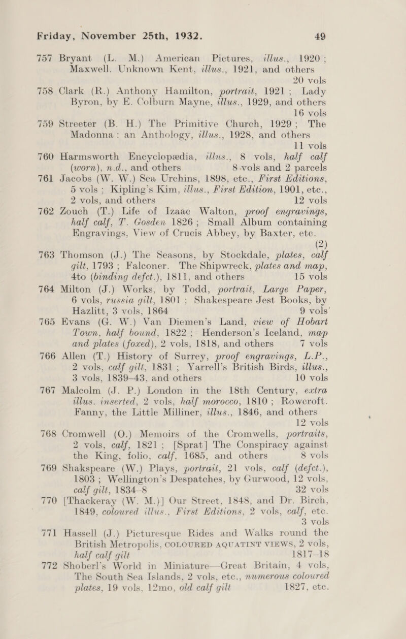 757 Bryant (L. M.) American Pictures, illus., 1920; Maxwell. Unknown Kent, tllws., 1921, and others 20 vols 758 Clark (R.) Anthony Hamilton, portrait, 1921; Lady Byron, by E. Colburn Mayne, tllus., 1929, and others 16 vols 759 Streeter (B. H.) The Primitive Church, 1929; The Madonna: an Anthology, tllus., 1928, and others 11 vols 760 Harmsworth Encyclopedia, illus., 8 vols, half calf (worn), n.d., and others 8-vols and 2 parcels 761 Jacobs (W. W.) Sea Urchins, 1898, ete., First Hditions, 5 vols; Kipling’s Kim, itllus., First Edition, 1901, etc., 2 vols, and others 12 vols 762 Zouch (T.) Life of Izaac Walton, proof engravings, half calf, T. Gosden 1826; Small Album containing Engravings, View of Crucis Abbey, by Baxter, etc. (2) 763 Thomson (J.) The Seasons, by Stockdale, plates, calf gilt, 1793 ; Falconer. The Shipwreck, plates and map, Ato (binding defct.), 1811, and others 15 vols 764 Milton (J.) Works, by Todd, portrait, Large Paper, 6 vols, russia gilt, 1801 ; Shakespeare Jest Books, by Hazlitt, 3 vols, 1864 9 vols’ 765 Evans (G. W.) Van Diemen’s Land, view of Hobart Town, half bound, 1822; Henderson’s Iceland, map and plates (foxed), 2 vols, 1818, and others 7 vols 766 Allen (T.) History of Surrey, proof engravings, L.P.., 2 vols, calf gilt, 1831; Yarrell’s British Birds, dlus., 3 vols, 1839-43, and others 10 vols 767 Malcolm (J. P.) London in the 18th Century, extra illus. inserted, 2 vols, half morocco, 1810; Rowcroft. Fanny, the Little Milliner, cllws., 1846, and others 12 vols 768 Cromwell (O.) Memoirs of the Cromwells, portraits, 2 vols, calf, 1821; [Sprat] The Conspiracy against the King, folio, calf, 1685, and others 8 vols 769 Shakspeare (W.) Plays, portrait, 21 vols, calf (defct.), 1803 ; Wellington’s Despatches, by Gurwood, 12 vols, calf gilt, 1834-8 32 vols 770 [Thackeray (W. M.)] Our Street, 1848, and Dr. Birch, 1849, coloured illus., First Editions, 2 vols, calf, etc. 3 vols 771 Hassell (J.) Picturesque Rides and Walks round the British Metropolis, COLOURED AQUATINT VIEWS, 2 vols, half calf gilt 1817-18 772 Shoberl’s World in Miniature—-Great Britain, 4 vols, The South Sea Islands, 2 vols, etc., mwmerous coloured plates, 19 vols, 12mo, old calf gilt 1827, ete.