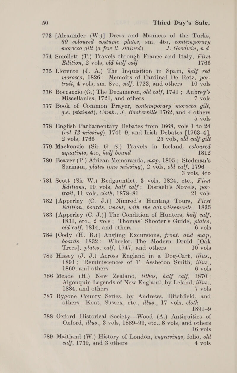 773 774 775 776 Tee 778 779. 780 -781 782 783 784 785 786 787 788 789 [Alexander (W.)] Dress and Manners of the Turks, 60 coloured costume plates, sm. 4to, contemporary morocco gilt (a few Il. stained) J. Goodwin, n.d. Smollett (T.) Travels through France and Italy, Forst Edition, 2 vols, old half calf 1766 Llorente (J. A.) The Inquisition in Spain, half red morocco, 1826; Memoirs of Cardinal De Retz, por- trait, 4 vols, sm. 8vo, calf, 1723, and others 10 vols Boccaccio (G.) The Decameron, old calf, 1741 ; Aubrey’s Miscellanies, 1721, and others 7 vols Book of Common Prayer, contemporary morocco gilt, g.e. (stained), Camb., J. Baskerville 1762, and 4 others 5 vols English Parliamentary Debates from 1668, vols 1 to 24 (vol 12 missing), 1741-9, and Irish Debates [1763-4], 2 vols, 1766 ; 25 vols, old calf gilt Mackenzie (Sir G. 8S.) Travels in Iceland, coloured aquatinis, 4to, half bound 1812 Beaver (P.) African Memoranda, map, 1805 ; Stedman’s Surinam, plates (one missing), 2 vols, old calf, 1796 3 vols, 4to Scott (Sir W.) Redgauntlet, 3 vols, 1824, etc., Furst Editions, 10 vols, half calf; Disraeli’s Novels, por- trait, 11 vols, cloth, 1878-81 21 vols [Apperley (C. J.)] Nimrod’s Hunting Tours, First Edition, boards, uncut, with the advertisements 1835 [Apperley (C. J.)] The Condition of Hunters, half calf, 1831, etc., 2 vols; Thomas’ Shooter’s Guide, plates, old calf, 1814, and others 6 vols [Cody (H. B.)] Angling Excursions, front. and map, boards, 1832; Wheeler. The Modern Druid [Oak Trees], plates, calf, 1747, and others 10 vols Hissey (J. J.) Across England in a Dog-Cart, illus., 1891 ; Reminiscences of T. Assheton Smith, dlus., 1860, and others 6 vols Meade (H.) New Zealand, lithos, half calf, 1870; Algonquin Legends of New England, by Leland, zlus., 1884, and others 7 vols Bygone County Series, by Andrews, Ditchfield, and others—Kent, Sussex, etc., ¢llus., 17 vols, cloth 1891-9 Oxford Historical Society—Wood (A.) Antiquities of Oxford, tllus., 3 vols, 1889-99, etc., 8 vols, and others 16 vols Maitland (W.) History of London, engravings, folio, old calf, 1739, and 3 others 4 vols