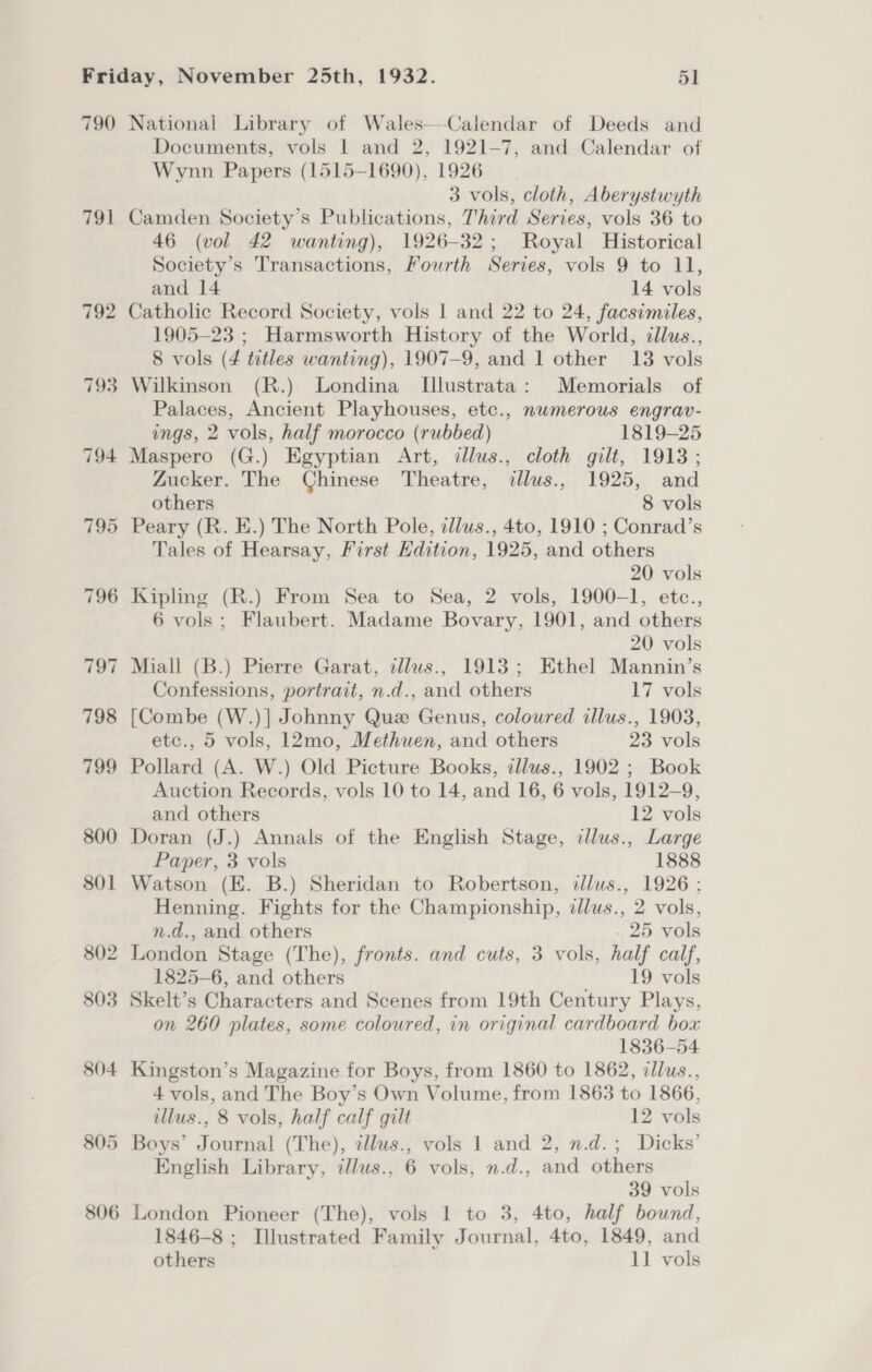 790 791 805 806 National Library of Wales—Calendar of Deeds and Documents, vols 1 and 2, 1921-7, and Calendar of Wynn Papers (1515-1690), 1926 3 vols, cloth, Aberystwyth Camden Society's Publications, Third Series, vols 36 to 46 (vol 42 wanting), 1926-32; Royal Historical Society’s Transactions, Fourth Series, vols 9 to 11, and 14 14 vols Catholic Record Society, vols 1 and 22 to 24, facsimiles, 1905-23 ; Harmsworth History of the World, cllus., 8 vols (4 tutles wanting), 1907-9, and 1 other 13 vols Wilkinson (R.) Londina Illustrata: Memorials of Palaces, Ancient Playhouses, etc., numerous engrav- ings, 2 vols, half morocco (rubbed) 1819-25 Maspero (G.) Egyptian Art, dlus., cloth gilt, 1913; Zucker. The Chinese Theatre, allus., 1925, and others 8 vols Peary (R. E.) The North Pole, illus., 4to, 1910 ; Conrad’s Tales of Hearsay, First Edition, 1925, and others 20 vols Kipling (R.) From Sea to Sea, 2 vols, 1900-1, etc., 6 vols; Flaubert. Madame Bovary, 1901, and others 20 vols Miall (B.) Pierre Garat, illus., 1913; Ethel Mannin’s Confessions, portrait, n.d., and others 17 vols [Combe (W.)] Johnny Que Genus, coloured illus., 1903, etc., 5 vols, 12mo, Methuen, and others 23 vols Pollard (A. W.) Old Picture Books, illus., 1902 ; Book Auction Records, vols 10 to 14, and 16, 6 vols, 1912-9, and others 12 vols Doran (J.) Annals of the English Stage, cllus., Large Paper, 3 vols 1888 Watson (E. B.) Sheridan to Robertson, dlus., 1926; Henning. Fights for the Championship, illus., 2 vols, n.d., and others . 25 vols London Stage (The), fronts. and cuts, 3 vols, half calf, 1825-6, and others 19 vols Skelt’s Characters and Scenes from 19th Century Plays, on 260 plates, some coloured, in original cardboard box 1836-54 Kingston’s Magazine for Boys, from 1860 to 1862, cllus., 4 vols, and The Boy’s Own Volume, from 1863 to 1866, illus., 8 vols, half calf gilt 12 vols Boys’ Journal (The), tllus., vols 1 and 2, n.d.; Dicks’ English Library, illus., 6 vols, n.d., and others 39 vols London Pioneer (The), vols 1 to 3, 4to, half bound, 1846-8 ; Illustrated Family Journal, 4to, 1849, and others 11 vols