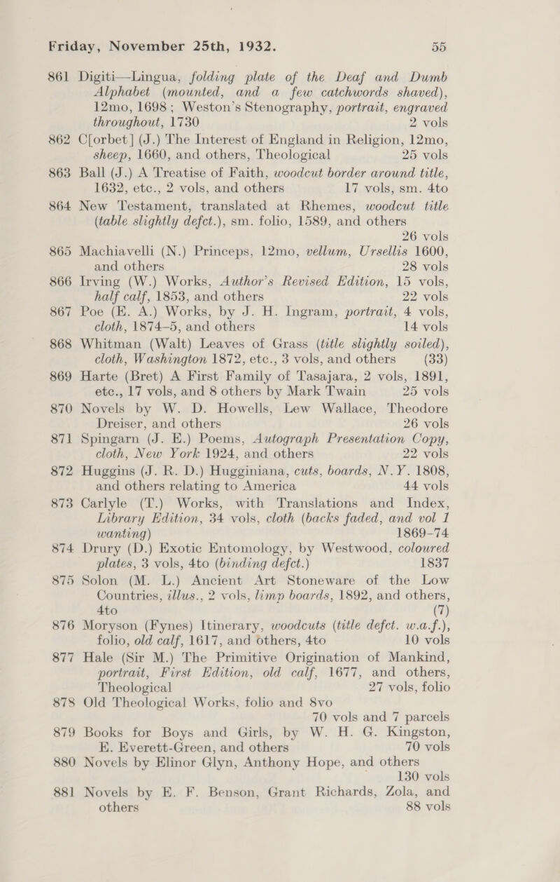861 862 Digiti—Lingua, folding plate of the Deaf and Dumb Alphabet (mounted, and a few catchwords shaved), 12mo, 1698; Weston’s Stenography, portrait, engraved throughout, 1730 2 vols C[orbet] (J.) The Interest of England in Religion, 12mo, sheep, 1660, and others, Theological 25 vols Ball (J.) A Treatise of Faith, woodcut border around title, 1632, etc., 2 vols, and others 17 vols, sm. 4to New Testament, translated at Rhemes, woodcut title (table slightly defct.), sm. folio, 1589, and others 26 vols Machiavelli (N.) Princeps, 12mo, vellum, Ursellis 1600, and others 28 vols Irving (W.) Works, Author’s Revised Edition, 15 vols, half calf, 1853, and others 22 vols Poe (EK. A.) Works, by J. H. Ingram, portrait, 4 vols, cloth, 1874-5, and others 14 vols Whitman (Walt) Leaves of Grass (title slightly soiled), cloth, Washington 1872, etc., 3 vols, and others (33) Harte (Bret) A First Family of Tasajara, 2 vols, 1891, etc., 17 vols, and 8 others by Mark Twain 25 vols Novels by W. D. Howells, Lew Wallace, Theodore Dreiser, and others 26 vols Spingarn (J. E.) Poems, Autograph Presentation Copy, cloth, New York 1924, and others 22 vols Huggins (J. R. D.) Hugginiana, cuts, boards, N.Y. 1808, and others relating to America 44 vols Carlyle (T.) Works, with Translations and Index, Iibrary Edition, 34 vols, cloth (backs faded, and vol 1 wanting) 1869-74 Drury (D.) Exotic Entomology, by Westwood, coloured plates, 3 vols, 4to (binding defect.) 1837 Solon (M. L.) Ancient Art Stoneware of the Low Countries, tllus., 2 vols, limp boards, 1892, and others, 4to (7) Moryson (Fynes) Itinerary, woodcuts (tile defct. w.a.f.), folio, old calf, 1617, and others, 4to 10 vols Hale (Sir M.) The Primitive Origination of Mankind, portrait, First Edition, old calf, 1677, and others, Theological 27 vols, folio 70 vols and 7 parcels Books for Boys and Girls, by W. H. G. Kingston, E. Everett-Green, and others 70 vols Novels by Elinor Glyn, Anthony Hope, and others . 130 vols Novels by E. F. Benson, Grant Richards, Zola, and others 88 vols