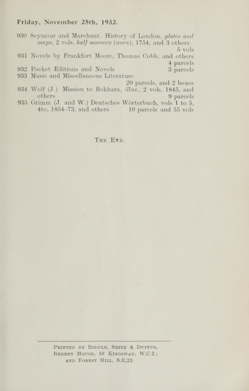 930 Seymour and Marchant. History of London, plates and maps, 2 vols, half morocco (worn), 1754, and 3 others 5 vols 931 Novels by Frankfort Moore, Thomas Cobb, and others | 4 parcels 932 Pocket Editions and Novels 3 parcels 933 Music and Miscellaneous Literature 20 parcels, and 2 boxes 934 Wolf (J.) Mission to Bokhara, illus., 2 vols, 1845, and others 9 parcels 935 Grimm (J. and W.) Deutsches Worterbuch, vols 1 to 5, 4to, 1854-73, and others 10 parcels and 55 vols THE END. PRINTED BY RIDDLE, SmirH &amp; DUFFUS, REGENT Hovssz, 89 Kinasway, W.C.2; AND Forest Hiri, S.E,23.