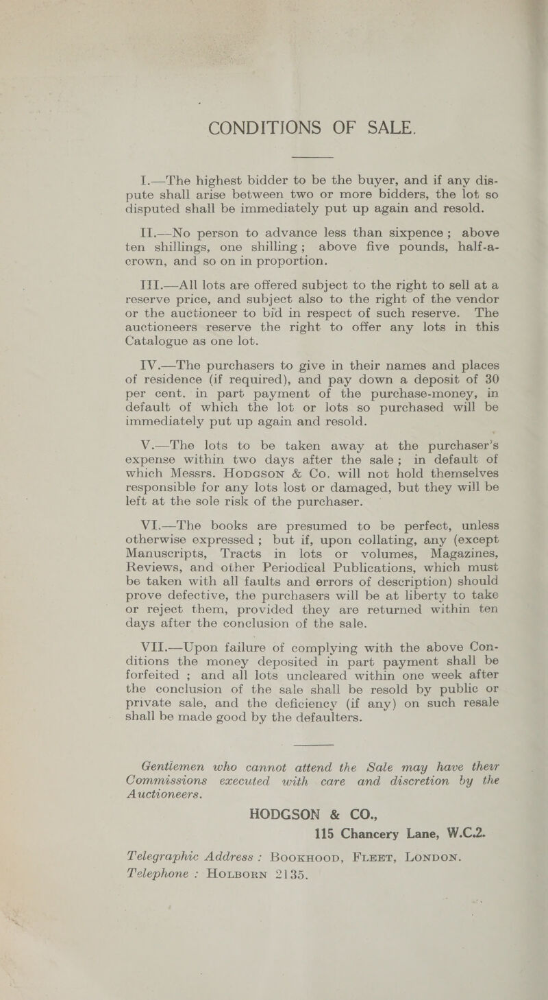 CONDITIONS OF SALE. I.—The highest bidder to be the buyer, and if any dis- pute shall arise between two or more bidders, the lot so disputed shall be immediately put up again and resold. II.—No person to advance less than sixpence; above ten shillings, one shilling; above five pounds, half-a- crown, and so on in proportion. I{I.—All lots are offered subject to the right to sell at a reserve price, and subject also to the right of the vendor or the auctioneer to bid in respect of such reserve. The auctioneers reserve the right to offer any lots in this Catalogue as one lot. IV.—The purchasers to give in their names and places of residence (if required), and pay down a deposit of 30 per cent. in part payment of the purchase-money, in default of which the lot or lots so purchased will be immediately put up again and resold. V.—The lots to be taken away at the purchaser’s expense within two days after the sale; in default of which Messrs. Hopcson &amp; Co. will not hold themselves responsible for any lots lost or damaged, but they will be left at the sole risk of the purchaser. ~ VI.—The books are presumed to be perfect, unless otherwise expressed ; but if, upon collating, any (except Manuscripts, Tracts in lots or volumes, Magazines, Reviews, and other Periodical Publications, which must be taken with all faults and errors of description) should prove defective, the purchasers will be at liberty to take or reject them, provided they are returned within ten days after the conclusion of the sale. VII.—Upon failure of complying with the above Con- ditions the money deposited in part payment shall be forfeited ; and all lots uncleared within one week after the conclusion of the sale shall be resold by public or private sale, and the deficiency (if any) on such resale shall be made good by the defaulters.  Gentlemen who cannot attend the Sale may have thew Commissions executed with care and discretion by the Auctioneers. HODGSON &amp; CO., 115 Chancery Lane, W.C.2. Telegraphic Address : BooxkHoop, FLEET, LONDON. Telephone : HOLBORN 2135.