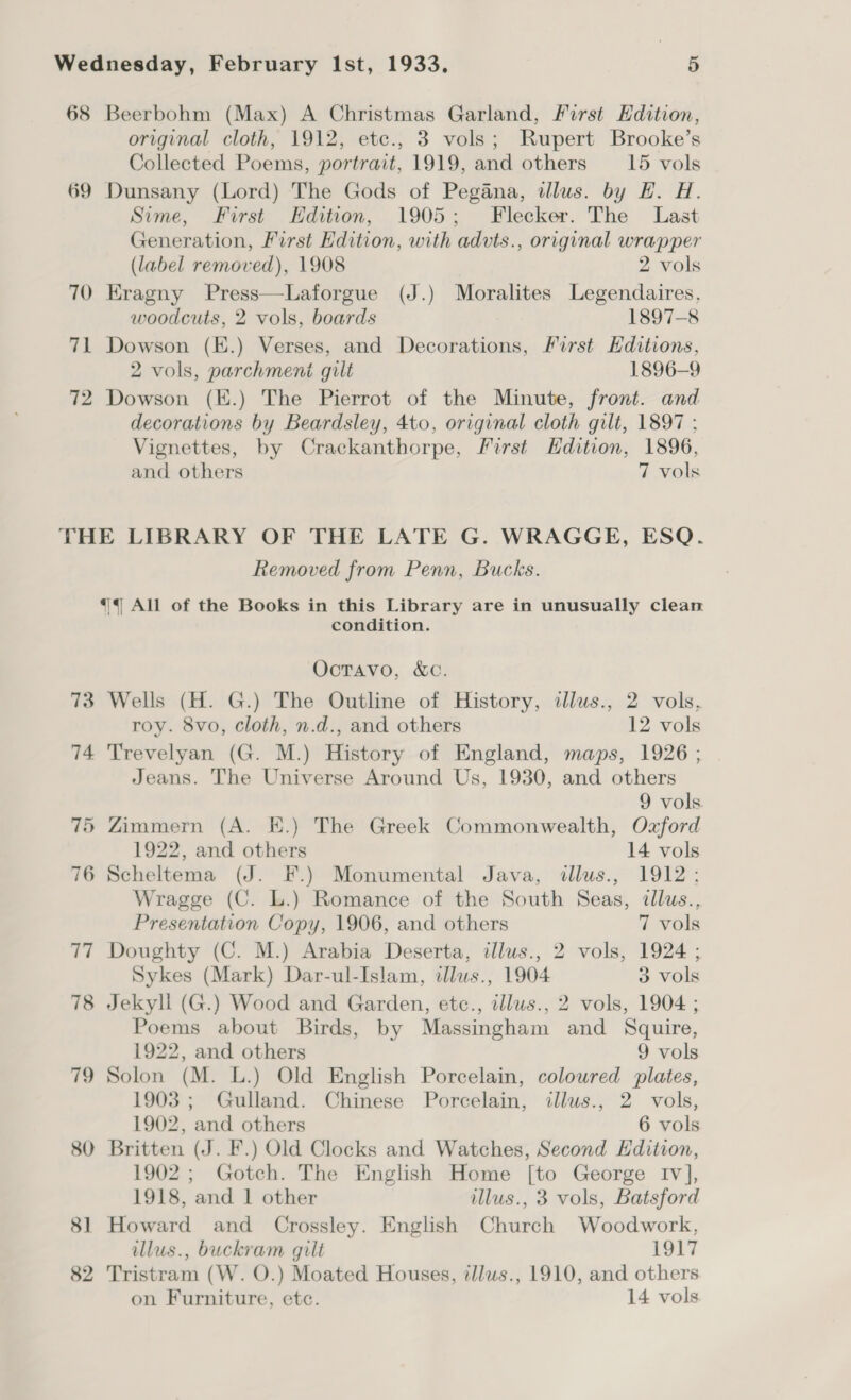 68 Beerbohm (Max) A Christmas Garland, First Edition, original cloth, 1912, etc., 3 vols; Rupert Brooke’s Collected Poems, portrait, 1919, and others —_15 vols 69 Dunsany (Lord) The Gods of Pegana, dlus. by HE. H. Sime, First Hdition, 1905; Flecker. The Last Generation, First Edition, with advts., original wrapper (label removed), 1908 2 vols 70 Kragny Press—Laforgue (J.) Moralites Legendaires, woodcuts, 2 vols, boards 1897-8 71 Dowson (E.) Verses, and Decorations, First Hditions, 2 vols, parchment gilt 1896-9 72 Dowson (E.) The Pierrot of the Minute, front. and decorations by Beardsley, 4to, original cloth gilt, 1897 : Vignettes, by Crackanthorpe, First Hdition, 1896, and others 7 vols THE LIBRARY OF THE LATE G. WRAGGE, ESQ. Removed from Penn, Bucks. *{ All of the Books in this Library are in unusually clean condition. OctTavo, &amp;C. 73 Wells (H. G.) The Outline of History, illus., 2 vols, roy. 8vo, cloth, n.d., and others 12 vols 74 Trevelyan (G. M.) History of England, maps, 1926 ; Jeans. The Universe Around Us, 1930, and others 9 vols. 75 Zimmern (A. HK.) The Greek Commonwealth, Oxford 1922, and others 14 vols 76 Scheltema (J. F.) Monumental Java, illus., 1912; Wragge (C. L.) Romance of the South Seas, dllus., Presentation Copy, 1906, and others 7 vols 77 Doughty (C. M.) Arabia Deserta, illus., 2 vols, 1924 ; Sykes (Mark) Dar-ul-Islam, illus., 1904 3 vols 78 Jekyll (G.) Wood and Garden, etc., illus., 2 vols, 1904 ; Poems about Birds, by Massingham and Squire, 1922, and others 9 vols 79 Solon (M. L.) Old English Porcelain, coloured plates, 1903 ; Gulland. Chinese Porcelain, illus., 2 vols, 1902, and others 6 vols 80 Britten (J. F.) Old Clocks and Watches, Second Edition, 1902; Gotch. The English Home [to George Iv], 1918, and 1 other illus., 3 vols, Batsford 81 Howard and Crossley. English Church Woodwork, llus., buckram gilt 1917 82 Tristram (W. O.) Moated Houses, tllws., 1910, and others on Furniture, etc. 14 vols