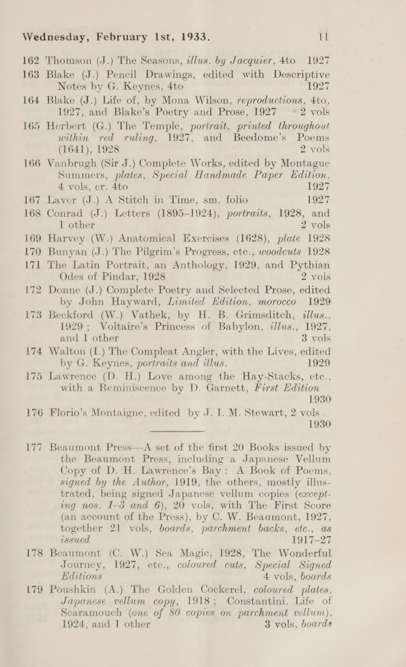 162 163 164 178 179 Thomson (J.) The Seasons, illus. by Jacquier, 4to 1927 Blake (J.) Pencil Drawings, edited with Descriptive Notes by G. Keynes, 4to 1927 Blake (J.) Life of, by Mona Wilson, reproductions, 4to, 1927, and Blake’s Poetry and Prose, 1927 *2 vols Herbert (G.) The Temple, portrait, printed throughout within red ruling, 1927, and Beedome’s Poems (1641), 1928 2 vols Summers, plates, Special Handmade Paper Edition, 4 vols, cr. 4to 1927 Laver (J.) A Stitch in Time, sm. folio 1927 Conrad (J.) Letters (1895-1924), portraits, 1928, and 1 other 2 vols Harvey (W.) Anatomical Exercises (1628), plate 1928 Bunyan (J.) The Pilgrim’s Progress, etc., woodcuts 1928 The Latin Portrait, an Anthology, 1929, and Pythian Odes of Pindar, 1928 2 vols. Donne (J.) Complete Poetry and Selected Prose, edited by John Hayward, Limited Hdition, morocco 1929 Beckford (W.) Vathek, by H. B. Grimsditch, illus., 1929; Voltaire’s Princess of Babylon, allus., 1927, and 1 other 3 vols Walton (I.) The Compleat Angler, with the Lives, edited by G. Keynes, portraits and illus. 1929 Lawrence (D. H.) Love among the Hay-Stacks, etc., with a Reminiscence by D. Garnett, First Edition 1930 Florio’s Montaigne, edited by J. I. M. Stewart, 2 vols 1930 Beaumont Press—A set of the first 20 Books issued by the Beaumont Press, including a Japanese Vellum Copy of D. H. Lawrence’s Bay: A Book of Poems, signed by the Author, 1919, the others, mostly illus- trated, being signed Japanese vellum copies (except- ing nos. 1-3 and 6), 20 vols, with The First Score (an account of the Press), by C. W. Beaumont, 1927, together 21 vols, boards, parchment backs, etc., as issued 1917-27 Beaumont (C. W.) Sea Magic, 1928, The Wonderful Journey, 1927, etc., coloured cuts, Special Signed Editions 4 vols, boards Poushkin (A.) The Golden Cockerel, coloured plates, Japanese vellum copy, 1918; Constantini. Life of Scaramouch (one of 80 copies on parchment vellum), 1924, and | other 3 vols, boards