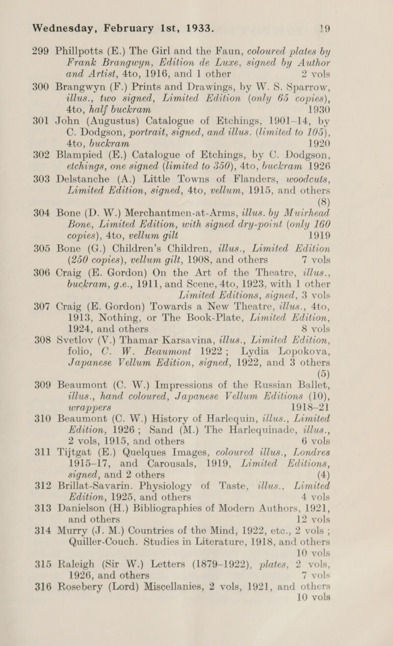 299 300 301 302 303 304 305 306 307 308 309 310 dl — 312 313 314 315 316 Phillpotts (E.) The Girl and the Faun, coloured plates by Frank Brangwyn, Edition de Luxe, signed by Author and Artist, 4to, 1916, and 1 other 2 vols Brangwyn (F.) Prints and Drawings, by W. 8. Sparrow, illus., two signed, Limited Edition (only 65 copies), 4to, half buckram 1930 John (Augustus) Catalogue of Etchings, 1901-14, by C. Dodgson, portrait, signed, and illus. (limited to 105), 4to, buckram 1920 Blampied (E.) Catalogue of Etchings, by C. Dodgson, etchings, one signed (limited to 350), 4to, buckram 1926 Delstanche (A.) Little Towns of Flanders, woodcuts, limited Edition, signed, 4to, vellum, 1915, and others | (3) Bone (D. W.) Merchantmen-at-Arms, illus. by Muirhead Bone, Limited Edition, with signed dry-point (only 160 copies), 4to, vellum gilt 1919 Bone (G.) Children’s Children, tllus., Limited Edition (250 copies), vellum gilt, 1908, and others 7 vols Craig (E. Gordon) On the Art of the Theatre, dllus., buckram, g.e., 1911, and Scene, 4to, 1923, with | other Limited Editions, signed, 3 vols Craig (E. Gordon) Towards a New Theatre, dllus., 4to, 1913, Nothing, or The Book-Plate, Limited Hdition, 1924, and others 8 vols Svetlov (V.) Thamar Karsavina, tllus., Limited Hdition, folio, C. W. Beaumont 1922; Lydia Lopokova, Japanese Vellum Edition, signed, 1922, and 3 others (5) Beaumont (C. W.) Impressions of the Russian Ballet, illus., hand coloured, Japanese Vellum Editions (10), wrappers 1918-2] Beaumont (C. W.) History of Harlequin, illus., Limited Edition, 1926; Sand (M.) The Harlequinade, dllus., 2 vols, 1915, and others 6 vols Tijtgat (E.) Quelques Images, coloured illus., Londres 1915-17, and Carousals, 1919, Limited Hditions, signed, and 2 others (4) Brillat-Savarin. Physiology of Taste, dlus., Limited Edition, 1925, and others 4 vols Danielson (H.) Bibliographies of Modern Authors, 1921, and others 12 vols Murry (J. M.) Countries of the Mind, 1922, etc., 2 vols ; Quiller-Couch. Studies in Literature, 1918, and others 10 vols Raleigh (Sir W.) Letters (1879-1922), plates, 2 vols, 1926, and others 7 vols Rosebery (Lord) Miscellanies, 2 vols, 1921, and others