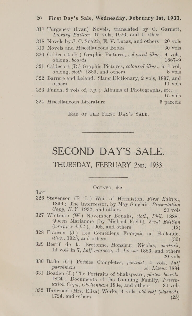 317 Turgenev (Ivan) Novels, translated by C. Garnett, Inbrary Edition, 15 vols, 1920, and 1 other 318 Novels by J.C. Snaith, HE. V. Lucas, and others 20 vols 319 Novels and Miscellaneous Books 30 vols 320 Caldecott (R.) Graphic Pictures, coloured illus., 4 vols, oblong, boards 7 1887-9 321 Caldecott (R.) Graphic Pictures, coloured illus., in 1 vol, oblong, cloth, 1889, and others 8 vols 322 Barrére and Leland. Slang Dictionary, 2 vols, 1897, and others 11 vols 323 Punch, 8 vols of, v.y.; Albums of Photographs, etc. 15 vols 324 Miscellaneous Literature 5 parcels END oF THE First DaAy’s SALE, SECOND DAY'S SALE. THURSDAY, FEBRUARY 2np, 1933. Octavo, &amp;e. Lor 326 Stevenson (R. L.) Weir of Hermiston, First Edition, 1896 ; The Intercessor, by May Sinclair, Presentation Copy, N.Y. 1932, and others 20 vols 327 Whitman (W.) November Boughs, cloth, Phil. 1888 : Queen Mariamne [by Michael Field], First Edition (wrapper defct.), 1908, and others (12) 328 Fransen (J.) Les Comédiens Francais en Hollande, illus., 1925, and others (30) 329 Restif de la Bretonne. Monsieur Nicolas, portrait, I4 vols in 7, half morocco, A. Liseux 1883, and others 20 vols 330 Bafio (G.) Poésies Completes, portrait, 4 vols, half parchment A. lnseux 1884 331 Boaden (J.) The Portraits of Shakspeare, plates, boards, 1824; Documents of the Gunning Family, Presen- tation Copy, Cheltenham 1834, and others 30 vols 332 Haywood (Mrs. Eliza) Works, 4 vols, old calf (stained), 1724, and others ) (25)