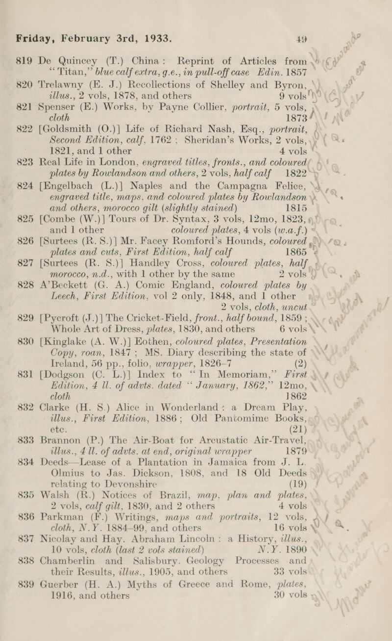 819 De Quincey (T.) China: Reprint of Articles from \ Cy “Titan,” blue calf extra, g.e.,in pull-off case Edin. 1857 ~ 820 Trelawny (K. J.) Recollections of Shelley and Byron, | illus., 2 vols, 1878, and others 9 vols! i} ! 821 Spenser (E.) Works, by Payne Collier, portrait, 5 vols, cloth 1873) a 822 [Goldsmith (O.)] Life of Richard Nash, Esq., portrait, \ Second Edition, calf, 1762 ; Sheridan’s Works, 2 vols, | 1821, and 1 Dior 4 vols ( 823 Real Life in London, engraved titles, fronts., and coloured; : plates by Rowlandson and others, 2 vols, half calf 1822&gt;&gt; 824 [Engelbach (L.)] Naples and the Campagna Felice, \3 ,_ engraved title, maps, and coloured plates by Rowlandson\» \ ~ and others, morocco gilt (slightly stained) 1815 825 [Combe (W.)] Tours of Dr. Syntax, 3 vols, 12mo, 1823, «% and | other coloured plates, 4 vols (w.a.f. es 826 [Surtees (R.8.)] Mr. Facey Romford’s Hounds, coloured fQ. plates and cuts, First Edition, half calf 1865 827 [Surtees (R. 8. )| Handley Cross, coloured plates, co) morocco, n.d., with 1 other by the same 2 vols 828 A’Beckett (G. A.) Comic England, coloured plates by Leech, First Edition, vol 2 only, 1848, and 1 other 2 vols, cloth, uncut . 829 [Pycroft (J.) | The Cricket-Field, front., half bound, 1859 ; Whole Art of Dress, plates, 1830, and others 6 vols\ 830 [Kinglake (A. W.)] Eothen, coloured plates, Presentation Copy, roan, 1847; MS. Diary describing the state of Ireland, 56 pp., folio, wrapper, 1826-7 (2) 831 [Dodgson (C. L.)] Index to “In Memoriam,” Jforst \\4 Edition, 4 ll. of advts. dated “‘ January, 1862,” 12mo, cloth 1862 832 Clarke (H. 8.) Alice in Wonderland: a Dream Play, tllus., First Edition, 1886; Old Pantomime Books, GbC: (21) 833 Brannon (P.) The Air-Boat for Arcustatic Air-Travel, illus., 4 ll. of advts. at end, original wrapper 1879 834 Deeds—Lease of a Plantation in Jamaica from J. L. Olmius to Jas. Dickson, 1808, and 18 Old Deeds relating to Devonshire (19) 835 Walsh (R.) Notices of Brazil, map, plan and plates, 2 vols, calf gilt, 1830, and 2 others 4 vols 836 Parkman (F.) Writings, maps and portraits, 12 vols, Aj . cloth, N.Y. 1884-99, and others 16 vols YW \™. 837 Nicolay and Hay. Abraham Lincoln: a History, dllus., 10 vols, cloth (last 2 vols stained) N.Y. 1890 838 Chamberlin and Salisbury. Geology Processes and their Results, illws., 1905, and others 33 vols 839 Guerber (H. A.) Myths of Greece and Rome, plates, 1916, and others 30 vols -