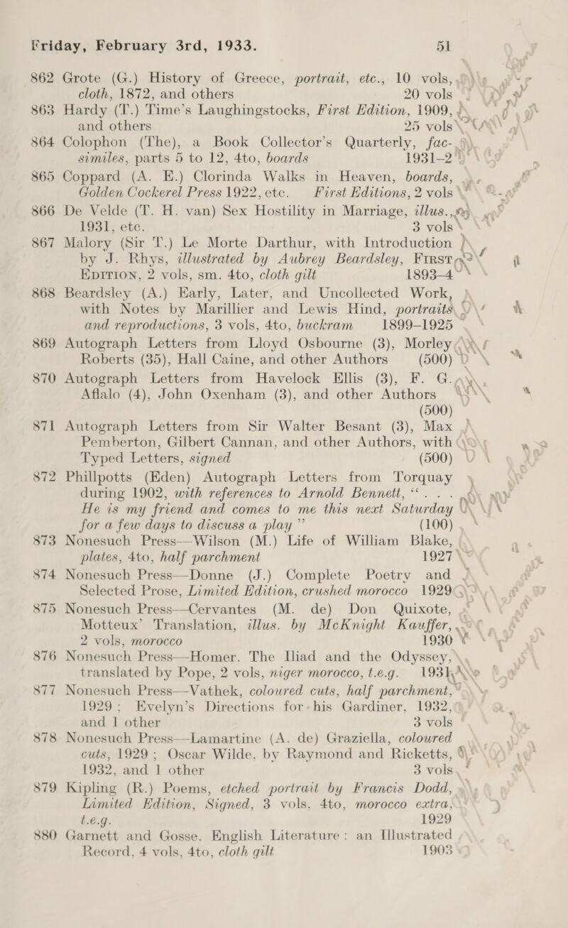 862 863 864 879 880 cloth, 1872, and others 20 vols Hardy (T.) Time’s Laughingstocks, First Edition, 1909, Malory (Sir T.) Le Morte Darthur, with Introduction h, 4 Beardsley (A.) Early, Later, and Uncollected Work, Autograph Letters from Havelock Ellis (3), EF. G. Aflalo (4), John Oxenham (3), and other Authors (500) - rh oe Typed Letters, signed (500) Phillpotts (Eden) Autograph Letters from Torquay during 1902, with references to Arnold Bennett, * He is my friend and comes to me this next Saturday for a few days to discuss a play ”’ (100) Nonesuch Press—Wilson (M.) Life of William Blake, Nonesuch Press—Cervantes (M. de) Don Quixote, 2 vols, morocco 1930  1929; Evelyn’s Directions for-his Gardiner, 1932, and | other 3 vols Nonesuch Press—-Lamartine (A. de) Graziella, coloured Kipling (R.) Poems, etched portrait by Francis Dodd, Iimited Edition, Signed, 3 vols, 4to, morocco extra, t.€.g. 1929 Garnett and Gosse. English Literature: an Llustrated %