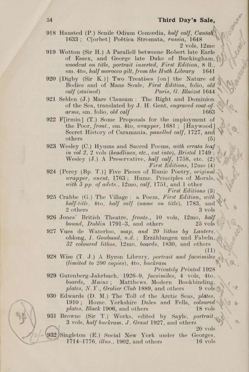 918 Hausted (P.) Senile Odium Comeedia, half calf, Cantall\ 1633 ; Clorbet] Poética Stromata, russia, 1648 2 vols, 12mo 919 Wotton (Sir H.) A Parallell betweene Robert late Earle of Essex, and George late Duke of Buckingham, (hy woodcut on title, portrait inserted, First Edition, 8 l., y, sm. 4to, half morocco gilt, from the Huth Library 164] 920 [Digby (Sir K.)] Two Treatises [on] the Nature of \\ Bodies and of Mans Soule, First Edition, folio, old calf (stained) Paris, G. Blaizot aw 921 Selden (J.) Mare Clausum: The Right and Dominion \ , of the Sea, translated by J. H. Gent, engraved coat-of- ~~“ arms, sm. folio, old calf 1663 * 922 Flirmin]| (T.) Some Proposals for the imployment of 5 the Poor, front., sm. 4to, wrapper, 1681 ; [Haywood] .. Secret History of Caramania, panelled calf, 1727, and \ others (5) 923 Wesley (C.) Hymns and Sacred Poems, with errata peek on vol 2, 2 vols (headlines, etc., cut into), Bristol 1749 ; Wesley (J.) A Preservative, half calf, 1758, etc. (2) First Editions, 12mo (4) — 924 [Percy (Bp. T.)] Five Pieces of Runic Poetry, original ~~ wrapper, uncut, 1763; Hume. Principles of Morals, ] with 3 pp. of advts., 12mo, calf, 1751, and 1 other First Editions (3). 925 Crabbe (G.) The Village: a Poem, First Edition, with » half-title, 4to, half calf (name on title), 1783, and \ ‘ 2 others 3 vols 926 Jones’ British Theatre, fronts., 10 vols, 12mo, half bound, Dublin 1791-3, and others | 25 vols 927 Vues de Waterloo, map, and 20 lithos by Lauters, oblong, J. Goubaud, n.d.; Erzaihlungen und Fabeln,.« 32 coloured lithos, 12mo, boards, 1830, and others (11) 928 Wise (T. J.) A Byron Library, portrait and facsimiles) (limited to 200 copies), 4to, buckram \ : Privately Printed 1928 929 Gutenberg-Jahrbuch, 1926-9, facsimiles, 4 vols, 4to, boards, Mainz; Matthews. Modern Bookbinding, 3 plates, N.Y., Grolier Club 1889, and others 9 vols (,y 930 Edwards (D. M.) The Toll of the Arctic Seas, plates, ; 1910; Home. Yorkshire Dales and Fells, colowred plates, Black 1906, and others 18 vols 931 Browne (Sir T.) Works, edited by Sayle, portrait, 3 vols, half buckram, J. Grant 1927, and others Y) 20 vols (932) Singleton (K.) Social New York under the Georges, 1714-1776, allus., 1902, and others 16 vols  