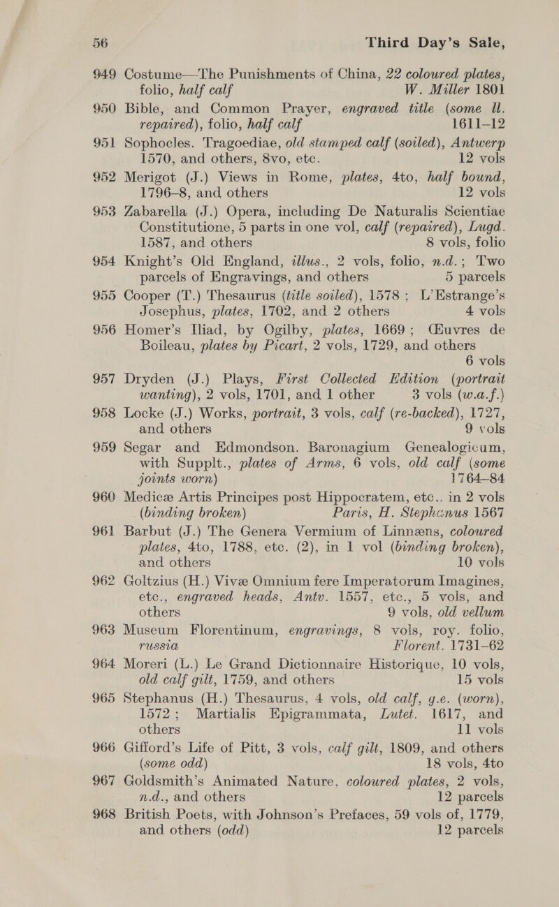 Costume—The Punishments of China, 22 coloured plates, folio, half calf W. Miller 1801 Bible, and Common Prayer, engraved title (some Il. repaired), folio, half calf 1611-12 Sophocles. Tragoediae, old stamped calf (soiled), Antwerp 1570, and others, 8vo, etc. 12 vols Merigot (J.) Views in Rome, plates, 4to, half bound, 1796-8, and others 12 vols Zabarella (J.) Opera, including De Naturalis Scientiae Constitutione, 5 parts in one vol, calf (repaired), Lugd. 1587, and others 8 vols, folio Knight’s Old England, illus., 2 vols, folio, n.d.; Two parcels of Engravings, and others 5 parcels Cooper (T.) Thesaurus (title soiled), 1578 ; L’Estrange’s Josephus, plates, 1702, and 2 others 4 vols Homer’s Iliad, by Ogilby, plates, 1669; C&amp;uvres de Boileau, plates by Picart, 2 vols, 1729, and others 6 vols Dryden (J.) Plays, First Collected Hdition (portrait wanting), 2 vols, 1701, and 1 other 3 vols (w.a.f.) Locke (J.) Works, portract, 3 vols, calf (re-backed), 1727, and others 9 vols Segar and Edmondson. Baronagium Genealogicum, with Supplt., plates of Arms, 6 vols, old calf (some joints worn) 1764-84 Medice Artis Principes post Hippocratem, etc.. in 2 vols (binding broken) Paris, H. Stephanus 1567 Barbut (J.) The Genera Vermium of Linneens, coloured plates, 4to, 1788, etc. (2), in 1 vol (binding broken), and others 10 vols Goltzius (H.) Vive Omnium fere Imperatorum Imagines, etc., engraved heads, Antv. 1557, etc., 5 vols, and others 9 vols, old vellum Museum Florentinum, engravings, 8 vols, roy. folio, PUSSUA Florent. 1731-62 Moreri (L.) Le Grand Dictionnaire Historique, 10 vols, old calf gilt, 1759, and others 15 vols Stephanus (H.) Thesaurus, 4 vols, old calf, g.e. (worn), 1572; Martialis Epigrammata, Lutet. 1617, and others 11 vols (some odd) 18 vols, 4to Goldsmith’s Animated Nature, coloured plates, 2 vols, n.d., and others 12 parcels British Poets, with Johnson’s Prefaces, 59 vols of, 1779,