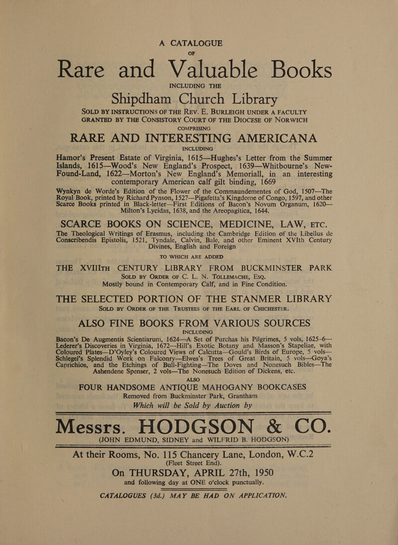 A CATALOGUE Rare and Valuable Books INCLUDING THE Shipdham Church Library SOLD BY INSTRUCTIONS OF THE Rev. E. BURLEIGH UNDER A FACULTY GRANTED BY THE CONSISTORY COURT OF THE DIOCESE OF NORWICH COMPRISING RARE AND INTERESTING AMERICANA INCLUDING Hamor’s Present Estate of Virginia, 1615—Hughes’s Letter from the Summer Islands, 1615—Wood’s New England’s Prospect, 1639—Whitbourne’s New- Found-Land, 1622—Morton’s New England’s Memoriall, in an _ interesting contemporary American calf gilt binding, 1669 Wynkyn de Worde’s Edition of the Flower of the Commaundementes of God, 1507—The Royal Book, printed by Richard Pynson, 1527—Pigafetta’s Kingdome of Congo, 1597, and other Scarce Books printed in Black-letter—First Editions of Bacon’s Novum Organum, 1620— Milton’s Lycidas, 1638, and the Areopagitica, 1644. SCARCE BOOKS ON SCIENCE, MEDICINE, LAW, Etc. The Theological Writings of Erasmus, including the Cambridge Edition of the Libellus de Conscribendis Epistolis, 1521, Tyndale, Calvin, Bale, and other Eminent XVIth Century Divines, English and Foreign TO WHICH ARE ADDED THE XVIlITtH CENTURY LIBRARY FROM BUCKMINSTER PARK SOLD BY ORDER OF C. L. N. TOLLEMACHE, Esq. Mostly bound in Contemporary Calf, and in Fine Condition. THE SELECTED PORTION OF THE STANMER LIBRARY SOLD BY ORDER OF THE TRUSTEES OF THE EARL OF CHICHESTER. ALSO FINE BOOKS FROM VARIOUS SOURCES INCLUDING Bacon’s De Augmentis Scientiarum, 1624—A Set of Purchas his Pilgrimes, 5 vols, 1625-6— Lederer’s Discoveries in Virginia, 1672—Hill’s Exotic Botany and Masson’s Stapeliae, with Coloured Plates—D’Oyley’s Coloured Views of Calcutta—Gould’s Birds of Europe, 5 vols— Schlegel’s Splendid Work on Falconry—Elwes’s Trees of Great Britain, 5 vols—Goya’s Caprichios, and the Etchings of Bull-Fighting—The Doves and Nonesuch Bibles—The Ashendene Spenser, 2 vols—The Nonesuch Edition of Dickens, etc. ALSO FOUR HANDSOME ANTIQUE MAHOGANY BOOKCASES Removed from Buckminster Park, Grantham Which will be Sold by Auction by Messrs. HODGSON &amp; Co. (JOHN EDMUND, SIDNEY and WILFRID B. HODGSON)   Pr at their Rooms, No. 115 Chancery Lane, London, W. C. 2 (Fleet Street End). On THURSDAY, APRIL 27th, 1950 and following day at ONE o‘clock punctually. CATALOGUES (3d.) MAY BE HAD ON APPLICATION,