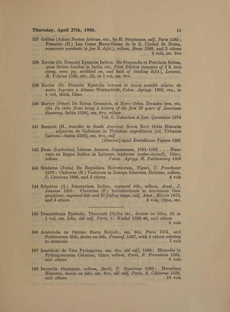 137 Gellius (Aulus) Noctes Atticae, etc., by H. Stephanus, calf, Paris 1585 ; Francini (H.) Las Cosas Maravillosas de la 8. Ciudad de Roma, numerous woodcuts (a few ll. defct.), vellum, Rome 1589, and 3 others 5 vols, sm. 8vo 138 Xavier (St. Francis) Epistole Indicze. De Stupendis et Preclaris Rebus, quas divina bonitas in India, etc, First Edition (margins of 3 Il. torn away, some pp. scribbled on, and back of binding defct.), Lovanit, Rh. Velprus 1566, etc., (3), in 1 vol, sm. 8vo 139 Xavier (St. Francis) Epistole veteres et nove accedit relatio de statu Japonia a Adamo Weidenfeldt, Colon. Agripp. 1692, etc., in 1 vol, thick 12mo 140 Martyr (Peter) De Rebus Oceanicis, et Novo Orbis, Decades tres, etc. [the De Orbo Novo being a history of the first 30 years of American discovery, Sabin 1558], sm. 8vo, vellum Col. G. Calenium et Ler. Quentelios 1574 141 Benzoni (H., traveller in South America) Nove Novi Orbis Historiz . adjuncta de Gallorum in Floridam expeditione [ed. Urbanus Calveto—Sabin 4792], sm. 8vo, calf [Genevae] apud Hustathium Vignon 1581 142 Frois (Ludovico) Literae Annuae Japonenses, 1591-1592 . . . Nunc vero ex lingua Italica in Latinam traductz (water-stained), 12mo, vellum Colon. Agripp. H. Falckenburg 1596 143 Simlerus (Josia) De Republica Helvetiorum, Tiguri, C. Froschover 1576 ; Chitreus (N.) Variorum in Europa Itinerum Deliciae, vellum, C. Corvinus 1606, and 2 others 4 vols 144 Schottus (A.) Itinerarium Italiae, engraved title, vellum, Amst., J. Jansson 1655; Cluverius (P.) Introductionis in universam Geo- graphiam, engraved title and 32 folding maps, calf, Amst., Elzevir 1672, and 3 others 5 vols, 12mo, etc. 145 Demosthenis Epistole, Theocrati Idyllia etc., devices on titles, (6) in 1 vol, sm. folio, old calf, Paris, C. Wechel 1539-46, and others 5 vols 146 Aristotelis de Optimo Statu Reipub., sm. 4to, Paris 1574, and Politicorum libri, device on title, Francof. 1587, with 5 others relating to Aristotle 7 vols 147 Iamblichi de Vita Pythagorae, sm. 4to, old calf, 1598; Hieroclis in Pythagoreorum Carmina, 12mo, vellum, Paris, S. Prevosteau 1583, and others 6 vols 148 Isocratis Orationes, vellum, Basil, T. Guarinus 1565; Herodiani Historix, device on title, sm. 8vo, old calf, Paris, S. Colineus 1529, and others 10 vols