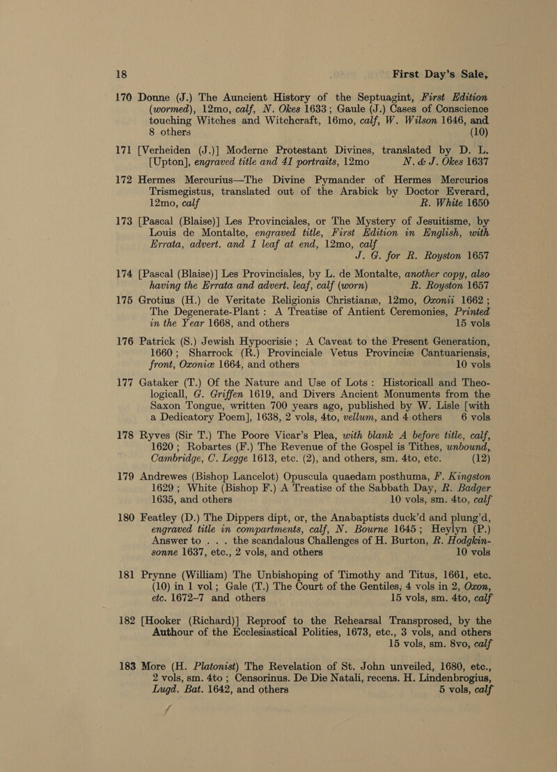 170 Donne (J.) The Auncient History of the Septuagint, First Edition (wormed), 12mo, calf, N. Okes 1633; Gaule (J.) Cases of Conscience touching Witches and Witchcraft, 16mo, calf, W. Wilson 1646, and 8 others (10) 171 [Verheiden (J.)] Moderne Protestant Divines, translated by D. L. [Upton], engraved title and 41 portraits, 12mo N.&amp; J. Okes 1637 172 Hermes Mercurius—The Divine Pymander of Hermes Mercurios Trismegistus, translated out of the Arabick by Doctor Everard, 12mo, calf R. White 1650 173 [Pascal (Blaise)] Les Provinciales, or The Mystery of Jesuitisme, by Louis de Montalte, engraved title, First Edition in English, with Errata, advert. and 1 leaf at end, 12mo, calf J. G. for R. Royston 1657 174 [Pascal (Blaise)] Les Provinciales, by L. de Montalte, another copy, also having the Errata and advert. leaf, calf (worn) R. Royston 1657 175 Grotius (H.) de Veritate Religionis Christiane, 12mo, Oxoniw 1662 ; The Degenerate-Plant : A Treatise of Antient Ceremonies, Printed in the Year 1668, and others 15 vols 176 Patrick (S.) Jewish Hypocrisie ; A Caveat to the Present Generation, 1660; Sharrock (R.) Provinciale Vetus Provincie Cantuariensis, front, Oxonie 1664, and others 10 vols. 177 Gataker (T.) Of the Nature and Use of Lots: Historicall and Theo- logicall, G. Griffen 1619, and Divers Ancient Monuments from the Saxon Tongue, written 700 years ago, published by W. Lisle [with a Dedicatory Poem], 1638, 2 vols, 4to, vellwm, and 4 others 6 vols. 178 Ryves (Sir T.) The Poore Vicar’s Plea, with blank A before title, calf, 1620 ; Robartes (F.) The Revenue of the Gospel is Tithes, unbound, Cambridge, C. Legge 1613, etc. (2), and others, sm. 4to, etc. (12) 179 Andrewes (Bishop Lancelot) Opuscula quaedam posthuma, Ff’. Kingston 1629 ; White (Bishop F.) A Treatise of the Sabbath Day, R. Badger 1635, and others 10 vols, sm. 4to, calf 180 Featley (D.) The Dippers dipt, or, the Anabaptists duck’d and plung’d, engraved title in compartments, calf, N. Bourne 1645; Heylyn (P.) Answer to . . . the scandalous Challenges of H. Burton, &amp;. Hodgkin-. sonne 1637, etc., 2 vols, and others 10 vols 181 Prynne (William) The Unbishoping of Timothy and Titus, 1661, etc. (10) in 1 vol; Gale (T.) The Court of the Gentiles, 4 vols in 2, Oxon, etc. 1672-7 and others 15 vols, sm. 4to, calf 182 [Hooker (Richard)] Reproof to the Rehearsal Transprosed, by the Authour of the Ecclesiastical Polities, 1673, etc., 3 vols, and others 15 vols, sm. 8vo, calf 183 More (H. Platonist) The Revelation of St. John unveiled, 1680, etc., 2 vols, sm. 4to ; Censorinus. De Die Natali, recens. H. Lindenbrogius, Lugd. Bat. 1642, and others 5 vols, calf