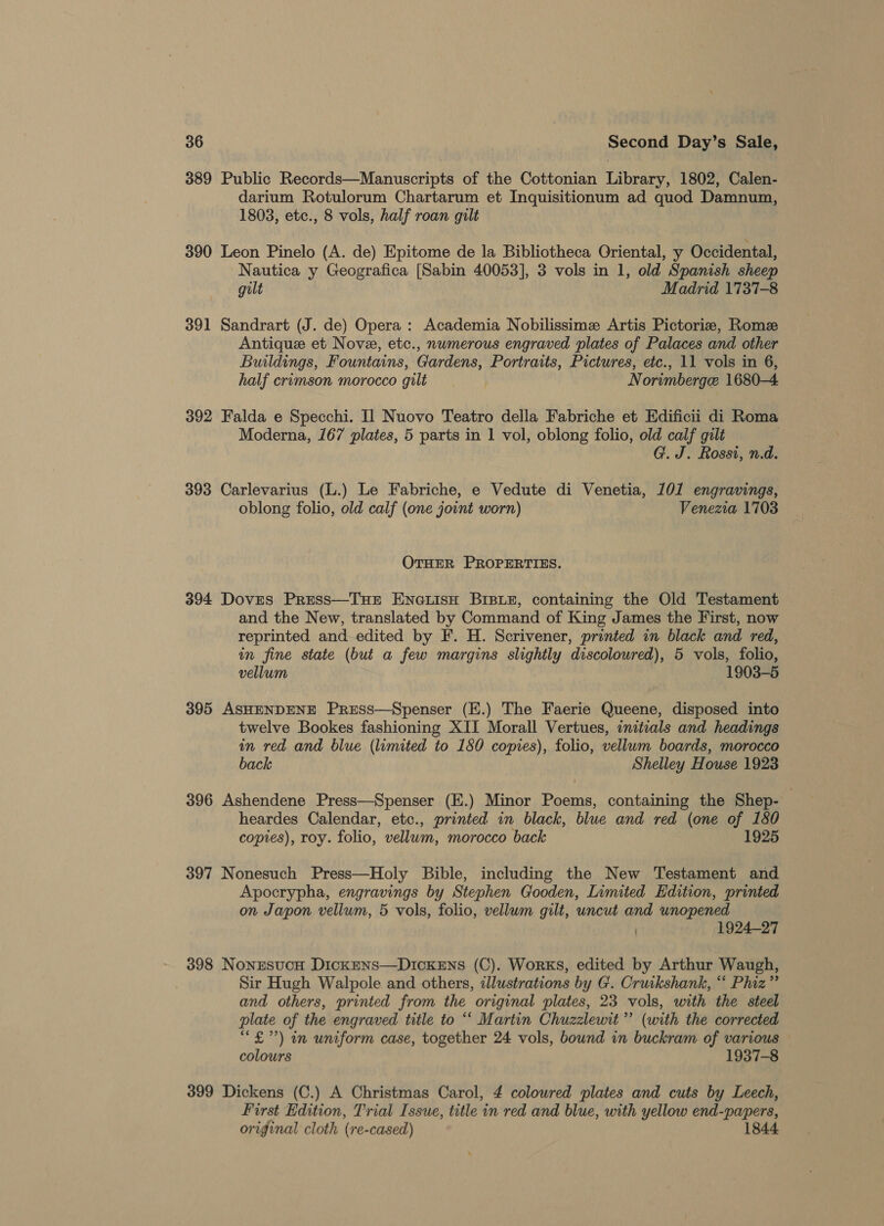 389 Public Records—Manuscripts of the Cottonian Library, 1802, Calen- darium Rotulorum Chartarum et Inquisitionum ad quod Damnum, 1803, etc., 8 vols, half roan gilt 390 Leon Pinelo (A. de) Epitome de la Bibliotheca Oriental, y Occidental, Nautica y Geografica [Sabin 40053], 3 vols in 1, old Spanish sheep gilt Madrid 1737-8 391 Sandrart (J. de) Opera : Academia Nobilissime Artis Pictorie, Rome Antique et Nove, etc., numerous engraved plates of Palaces and other Buildings, Fountains, Gardens, Portraits, Pictures, etc., 11 vols in 6, half crimson morocco gilt Norimberge 1680-4 392 Falda e Specchi. Il Nuovo Teatro della Fabriche et Edificii di Roma Moderna, 167 plates, 5 parts in 1 vol, oblong folio, old calf gilt : G. J. Rossi, n.d. 393 Carlevarius (L.) Le Fabriche, e Vedute di Venetia, 101 engravings, oblong folio, old calf (one joint worn) Venezia 1703 OTHER PROPERTIES. 394 Doves Press—THE ENGLISH BIBLE, containing the Old Testament and the New, translated by Command of King James the First, now reprinted and edited by F. H. Scrivener, printed in black and red, in fine state (but a few margins slightly discoloured), 5 vols, folio, vellum 1903-5 395 ASHENDENE Press—Spenser (E.) The Faerie Queene, disposed into twelve Bookes fashioning XII Morall Vertues, initials and headings in red and blue (lumited to 180 copies), folio, vellum boards, morocco back Shelley House 1923 396 Ashendene Press—Spenser (E.) Minor Poems, containing the Shep- heardes Calendar, etc., printed in black, blue and red (one of 180 copies), roy. folio, vellum, morocco back 1925 397 Nonesuch Press—Holy Bible, including the New Testament and Apocrypha, engravings by Stephen Gooden, Limited Edition, printed on Japon vellum, 5 vols, folio, vellum gilt, uncut and unopened | 1924-27 398 NonesucH Dickmns—DIcKEns (C). Works, edited by Arthur Waugh, Sir Hugh Walpole and others, illustrations by G. Cruikshank, “ Phiz” and others, printed from the original plates, 23 vols, with the steel plate of the engraved title to “ Martin Chuzzlewit”’ (with the corrected “£) in uniform case, together 24 vols, bound in buckram of various colours 1937-8 399 Dickens (C.) A Christmas Carol, 4 coloured plates and cuts by Leech, First Edition, Trial Issue, title in red and blue, with yellow end-papers, original cloth (re-cased) 1844