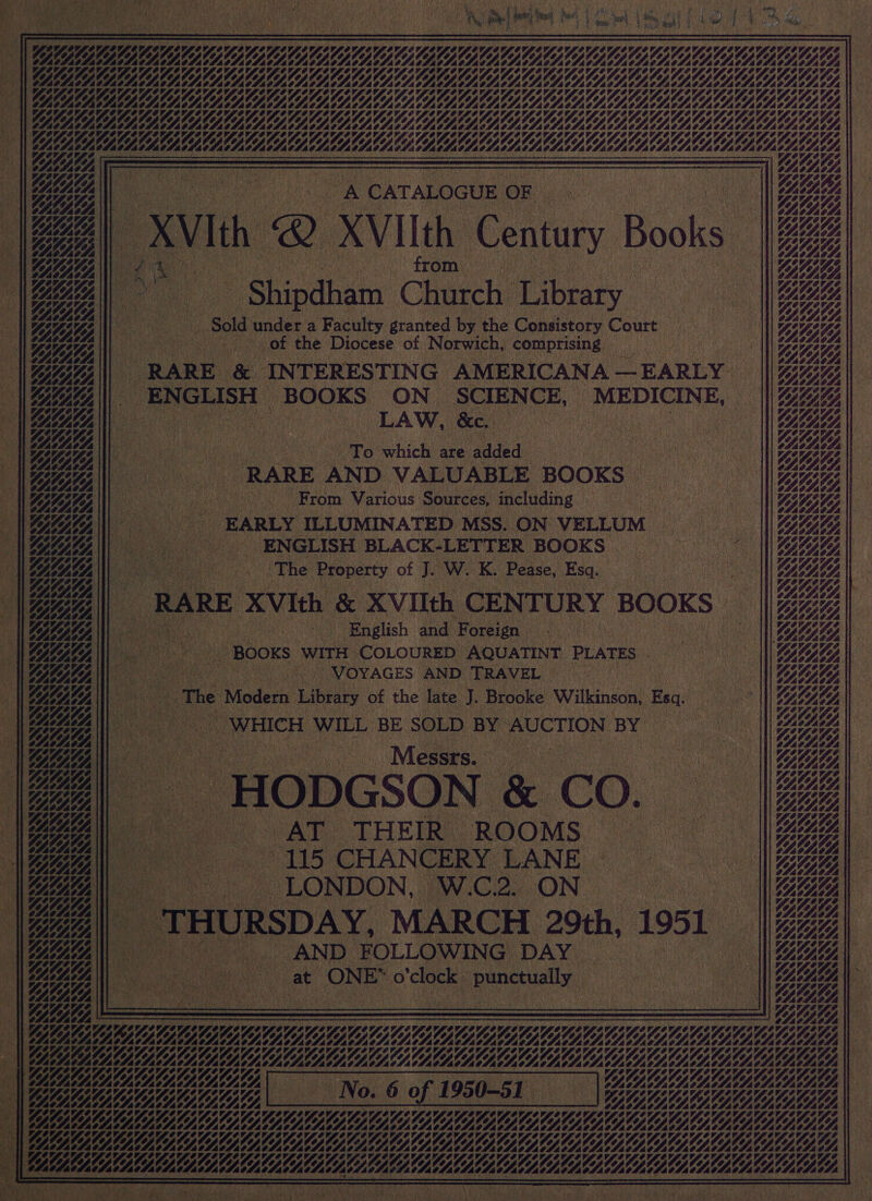                                                                                  | i a a | 115 CHAN CERY LANE.     nee \ZZZ a YIAN WVNILILL i ZA _ THURSDAY, MARCH 29th, 1951   Mi = = == ~. +AND FOLLOWING DAY. ms       Pe es Dil he i) I pall Merk ard Lie DL) ie LOLOL WALLA LEA AAA WALLOON VAAL | Oye Nhl Uhh LE CBD DEDORORMREDCDABAY af OK, A | — | sania : ROK) 4 VSO sav gee \) ml : bu OS Ney Ra a VAN AN, 2 A A CATALOGUE OF Wee | lea «Bee NOASACA OX v. - WNGASAIA, ee N. th Q XVIIth Getty Books NEA a A i ce from. NN BBG NSS Be aN 8 Fay VAAL AAA aA D Shindhatn Church Tibtaty LA «Wee eg we aoe Sold under a Faculty granted by the Consistory Court pees | SA NL) } GMLD. “ofa ; he Lie Yes | Seiatae ot the Diocese of Norwich, comprising fae ne ae Vpte te || be A “RARE &amp; INTERESTING AMERICANA — - EARLY WN Be a ye) ENGLISH | BOQES ON SCIENCE, _ MEDICINE, a UG, | a Gee ic DAW EAA I tee To which are added a | | eee Nz “RARE AND VALUABLE BOOKS — SIAL ie | Votites - RINGS - From Various Sources, including See | Lave E GYL42 y : EARLY ILLUMINATED MSS. ON VELLUM oe HOLA NGZGB i - _ ENGLISH BLACK-LETTER BOOKS LAT, eh Bee || Ay tees The Property of J. We K. Pease, Esq. , aie SAA, “ang AGF ; NN SASBSS, ZA RARE XvIch &amp; XVIIth CENTURY BOOKS 5 eee he GOGN| English and Foreign’ coe GZ NBA  Booxs ‘WITH COLOURED AQUATINT PLATES - GB Ne || Hine | VOYAGES AND TRAVEL NG ALAS A |e : Nae: SASS | i Bag | The ‘Modern pes of the late 1 Brooke swilkingon! Esq. ne Yin, | EAL 3 | WHICH WILL BE SOLD BY AUCTION BY Bay |W SYSASA | ; i Cae | A NEAL Ae vies ae ‘ROOMS Yee   Os 5% | tal of OLRM AAA CALA oe ha : SAAN at (ONE* O bas punctuaily YAY || ae YEG ——— es on — ay, a — 2rgey, = — ey, ee Lg AV OY, CVSOVSUVSOV LOY, MAA ae BELLE VLE OOOO NAA ng ioe EEE at vA LINE a WALA, | mr a SISOS OVS OV LEY, 1%, PAA oe a ie ay, VACHE Yn ae LLL LLL LDL ELE AE EO MAA vite Pie es EN \ A sae AE NSA ) £ rE ps ia Se 5   *    