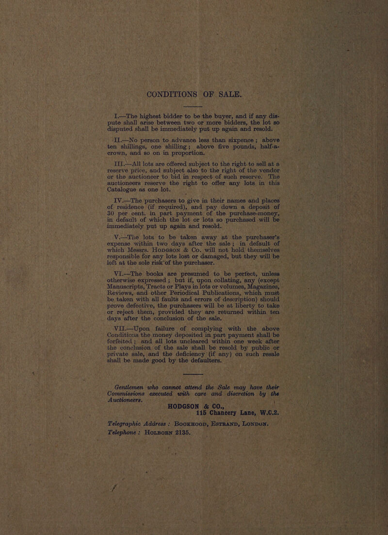 CONDITIONS OF SALE.  I.—The highest bidder to be the buyer, and if any dis- pute shall arise between two or more bidders, the lot so disputed shall be immediately put up again and resold. ae and so on in proportion. TH.-All lots are offered subject to the right-to sell at a reserve price, and subject also to the right of the vendor or the auctioneer to bid in respect of such reserve. The auctioneers reserve the right to offer any lots in this Catalogue as one lot. a IV.—The purchasers to give in their names and places of: residence (if required), and pay down a deposit of . 30 per cent. in part payment of the purchase-money, in default of which the lot or lots so purchased will be immediately put up again and resold. expense within two days after the sale; in default of which Messrs. Hopeson &amp; Co. will not hold’ themselves responsible for any lots lost or damaged, but Hast will be _ left at the sole risk*of the purchaser. Vi.—The books are presumed to he perncl: unless Reviews, and other Periodical Publications, which must be taken with all faults and errors of description) should prove defective, the purchasers will be at liberty to take days after the conclusion of the sale, Conditions the money deposited in part payment shall be forfeited ;. and all lots uncleared within one week after the conclusion of the sale shall be resold by public or private sale, and the deficiency (if any) on such resale shall be made good by the defaulters.  Commissions executed with care and discretion by the Auctioneers. ; HODGSON &amp; CO., . 115 Chancery Lane, W.C. 2. Telegraphic daripebs : PoneioGn ESTRAND, Lonpon. Telephone : Honzony 2135. Se