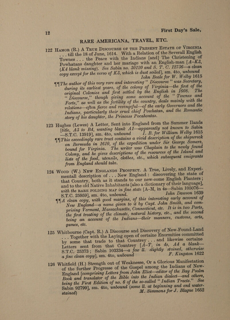 RARE AMERICANA, TRAVEL, ETC. 122 Hamor (R.) A TRuE DIscoURSE OF THE PRESENT ESTATE OF VIRGINIA -. _ till the 18 of June, 1614. With a Relation of the Severall English Townes... the Peace with the Indians [and] The Christening of Powhatans daughter and her mariage with an English-man [A—K3, (K4 blank missing). See Sabin no. 80120 and 8. T'. C. 12736—a clean copy except for the verso of K3, which is dust soiled], sm. 4to, unbound Iohn Beale for W. Welby 1615 qq The author of this very rare and interesting ‘‘ Discourse” was Secretary, during its earliest years, of the colony of Virginia—the first of the original Colonies and first settled by the English in 1608. The “© Discourse,’ though giving some account of the ‘‘ Townes and Forts,” as well as the fertility of the country, deals mainly with the relations—often fierce and revengeful—of the early Governors and the Indians, particularly their cruel chief Powhatan, and the Romantic story of his daughter, the Princess Pocahontas. 123 Hughes (Lewes) A Letter, Sent into England from the Summer Tlands (title, A3 to B4, wanting blank Al—apparently not known to Sabin __§.T.C. 13919], sm. 4to, wnbownd I. B. for William Welby 1615 {This exceedingly rare tract contains a vivid description of the shipwreck on Bermuda in 1610, of the expedition under Sir George Somers, bound for Virginia. The writer was Chaplain to the newly found Colony, and he gives descriptions of the resources of the Island and lists of the food, utensils, clothes, etc., which subsequent emigrants from England should take. 124 Woop (W.) New Eneianps PROSPECT. A True, Lively, and Experi- mentall description of ... New England : discovering the state of that Country, both as it stands to our new-come English Planters ; and to the old Native Inhabitants [also a dictionary of their language], with the RARE FOLDING Map in fine state [A—M, in 4s—Sabin 105076— S.T.C. 25959], sm. 4to, unbound. Iohn Dawson 1639 qq A clean copy, with good margins, of this interesting early account of New England—a name given to it by Capt. John Smith, and com- prising Vermont, Massachusetts, Connecticut, etc. It is in two Parts, the first treating of the climate, natural history, etc., and the second being an account of the I ndians—their manners, customs, arts, games, etc. 125 Whitbourne (Capt. R.) A Discourse and Discovery of New-Found-Land ... Together with the Laying open of certaine Enormities committed by some that trade to that Countrey ...and likewise certaine Letters sent from that Countrey [4-7’, in 4s, AZ a blank— S.T.C. 25373; Sabin 103334—a few UW. slightly stained, otherwise a fine clean copy], sm. 4to, unbound F. Kingston 1622 126 Whitfield (H.) Strength out of Weaknesse, Or a Glorious Manifestation of the further Progresse of the Gospel among the Indians of New- England [comprising Letters from John Eliot—editor of the Bay Psalm Book and translator of the Bible into the Indian dialect—and others, being the First Edition of no. 6 of the so-called “ Indian Tracts.” See Sabin 92799], sm. 4to, unbound (some ll. at beginning and end water- stained) M. Simmons for J. Blague 1652 ff