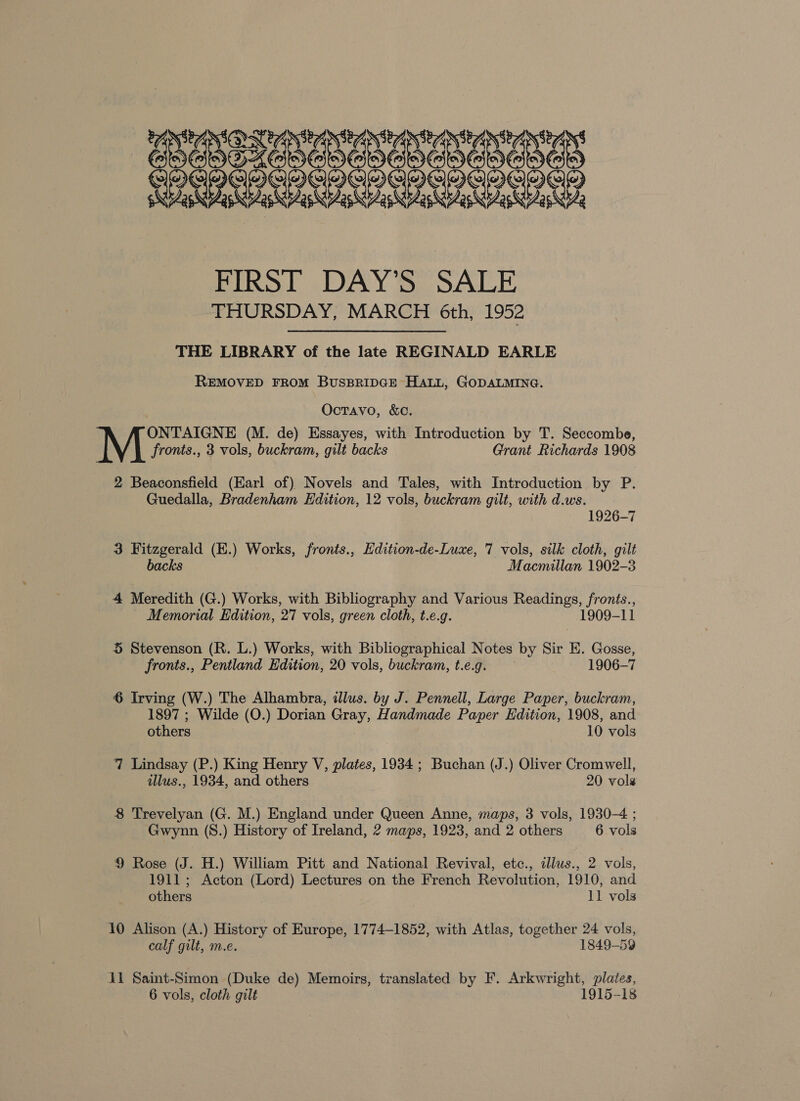 FIRST DAY’S SALE THURSDAY, MARCH 6th, 1952 THE LIBRARY of the late REGINALD EARLE REMOVED FROM BUSBRIDGE HALL, GODALMING. OctTavo, &amp;C. ONTAIGNE (M. de) Essayes, with Introduction by T. Seccombe, fronts., 3 vols, buckram, gilt backs Grant Richards 1908 2 Beaconsfield (Earl of) Novels and Tales, with Introduction by P. Guedalla, Bradenham Edition, 12 vols, buckram gilt, with d.ws. 1926-7 3 Fitzgerald (E.) Works, fronts., Hdition-de-Luxe, 7 vols, silk cloth, gilt backs Macmillan 1902-3 4 Meredith (G.) Works, with Bibliography and Various Readings, fronts., Memorial Edition, 27 vols, green cloth, t.e.g. 1909-11 5 Stevenson (R. L.) Works, with Bibliographical Notes by Sir E. Gosse, fronts., Pentland Edition, 20 vols, buckram, t.e.g. 1906-7 6 Irving (W.) The Alhambra, illus. by J. Pennell, Large Paper, buckram, 1897 ; Wilde (O.) Dorian Gray, Handmade Paper Edition, 1908, and others , 10 vols 7 Lindsay (P.) King Henry V, plates, 1934; Buchan (J.) Oliver Cromwell, illus., 1934, and others 20 vols 8 Trevelyan (G. M.) England under Queen Anne, maps, 3 vols, 1930-4 ; Gwynn (S.) History of Ireland, 2 maps, 1923, and 2 others 6 vols 9 Rose (J. H.) William Pitt and National Revival, etc., illus., 2 vols, 1911 ; Acton (Lord) Lectures on the French Revolution, 1910, and others 11 vols 10 Alison (A.) History of Europe, 1774-1852, with Atlas, together 24 vols, calf gilt, m.e. 1849-59 11 Saint-Simon (Duke de) Memoirs, translated by F. Arkwright, plates, 6 vols, cloth gilt 1915-18