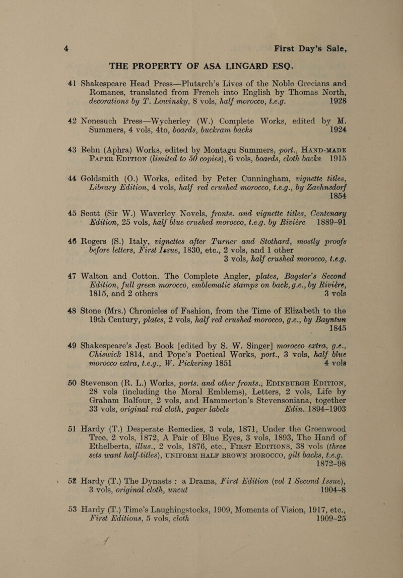 THE PROPERTY OF ASA LINGARD ESQ. 4] Shakespeare Head Press—Plutarch’s Lives of the Noble Grecians and Romanes, translated from French into English by Thomas North, decorations by T'. Lowinsky, 8 vols, half morocco, t.e.g. 1928 42 Nonesuch Press—Wycherley (W.) Complete Works, edited by M. Summers, 4 vols, 4to, boards, buckram backs 1924 43 Behn (Aphra) Works, edited by Montagu Summers, port., HAND-MADE PAPER EDITION (limited to 50 copies), 6 vols, boards, cloth backs 1915 44 Goldsmith (O.) Works, edited by Peter Cunningham, vignette tviles, Inbrary Edition, 4 vols, half red crushed morocco, t.e.g., by Zaehnsdorf 1854 45 Scott (Sir W.) Waverley Novels, fronts. and vignette titles, Centenary Edition, 25 vols, half blue crushed morocco, t.e.g. by Riviere 1889-91 46 Rogers (S.) Italy, vignettes after Turner and Stothard, mostly proofs before letters, First Issue, 1830, etc., 2 vols, and 1 other 3 vols, half crushed morocco, t.e.g. 47 Walton and Cotton. The Complete Angler, plates, Bagster’s Second Edition, full green morocco, emblematic stamps on back, g.e., by Riviere, 1815, and 2 others 3 vols 48 Stone (Mrs.) Chronicles of Fashion, from the Time of Elizabeth to the 19th Century, plates, 2 vols, half red crushed morocco, g.e., by Bayntun 1845 49 Shakespeare’s Jest Book [edited by S. W. Singer] morocco extra, g.e., Chiswick 1814, and Pope’s Poetical Works, port., 3 vols, half blue morocco extra, t.e.g., W. Pickering 1851 4 vols 50 Stevenson (R. L.) Works, ports. and other fronts., EDINBURGH EDITION, 28 vols (including the Moral Emblems), Letters, 2 vols, Life by Graham Balfour, 2 vols, and Hammerton’s Stevensoniana, together 33 vols, original red cloth, paper labels Edin. 1894-1903 51 Hardy (T.) Desperate Remedies, 3 vols, 1871, Under the Greenwood Tree, 2 vols, 1872, A Pair of Blue Eyes, 3 vols, 1893, The Hand of Ethelberta, illws., 2 vols, 1876, etc., First EpItions, 38 vols (three sets want half-titles), UNIFORM HALF BROWN MOROCCO, gilt backs, t.e.g. 1872-98 52 Hardy (T.) The Dynasts : a Drama, First Edition (vol 1 Second Issue), 3 vols, original cloth, uncut 1904-8 53 Hardy (T.) Time’s Laughingstocks, 1909, Moments of Vision, 1917, etc., First Editions, 5 vols, cloth 1909-25