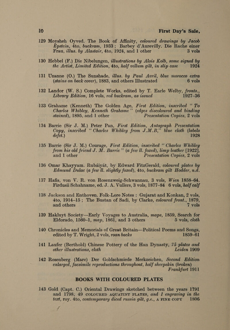 129 Moysheh Oyved. The Book of Affinity, colowred drawings by Jacob Epstein, 4to, buckram, 1933; Barbey d’Aurevilly. Die Rache einer Frau, illus. by Alastair, 4to, 1924, and 1 other 3 vols 130 Hebbel (F.) Die Nibelungen, illustrations by Alois Kolb, some signed by the Artist, Limited Edition, 4to, half vellum gilt, in ship case 1924 131 Uzanne (0.) The Sunshade, illus. by Paul Avril, blue morocco extra (stains on back cover), 1883, and others Illustrated 6 vols 132 Landor (W. 8.) Complete Works, edited by T. Earle Welby, fronts., Inbrary Edition, 16 vols, red buckram, as issued 1927-36 133 Grahame (Kenneth) The Golden Age, First Edition, inscribed “ To Charles Whibley, Kenneth Grahame’ (edges discoloured and binding stained), 1895, and | other Presentation Copies, 2 vols 134 Barrie (Sir J. M.) Peter Pan, First Edition, Autograph Presentation Copy, inscribed “ Charles Whibley from J.M.B,” blue cloth (labels defect.) 1928 135 Barrie (Sir J. M.) Courage, First Edition, inscribed “* Charles Whibley from his old friend J. M. Barrie”’ (a few Ul. foxed), limp leather [1922], and 1 other Presentation Copies, 2 vols 136 Omar Khayyam. Rubaiyat, by Edward FitzGerald, colowred plates by Edmund Dulac (a few Ul. slightly foxed), 4to, buckram gilt Hodder, n.d. 137 Hafis, von V. R. von Rosenzweig-Schwannau, 3 vols, Wien 1858-64. Firdusii Schahname, ed. J. A. Vullers, 3 vols, 1877-84 6 vols, half calf 138 Jackson and Enthoven. Folk-Lore Notes : Gujarat and Konkan, 2 vols, 4to, 1914-15 ; The Bustan of Sadi, by Clarke, coloured front., 1879, and others 7 vols 139 Hakluyt Society—Early Voyages to Australia, maps, 1859, Search for Eldorado, 1560-1, map, 1861, and 3 others 5 vols, cloth 140 Chronicles and Memorials of Great Britain—Political Poems and Songs, edited by T. Wright, 2 vols, roan backs 1859-61 141 Laufer (Berthold) Chinese Pottery of the Han Dynasty, 75 plates and other illustrations, cloth Leiden 1909 142 Rosenberg (Marc) Der Goldschmiede Merkzeichen, Second Edition enlarged, facsimile reproductions throughout, half sheepskin (broken) Frankfurt 1911 BOOKS WITH COLOURED PLATES 143 Gold (Capt. C.) Oriental Drawings sketched between the years 1791 and 1798, 49 COLOURED AQUATINT PLATES, and I engraving in the text, roy. 4to, contemporary diced russia gilt, g.e., A FINE COPY 1806