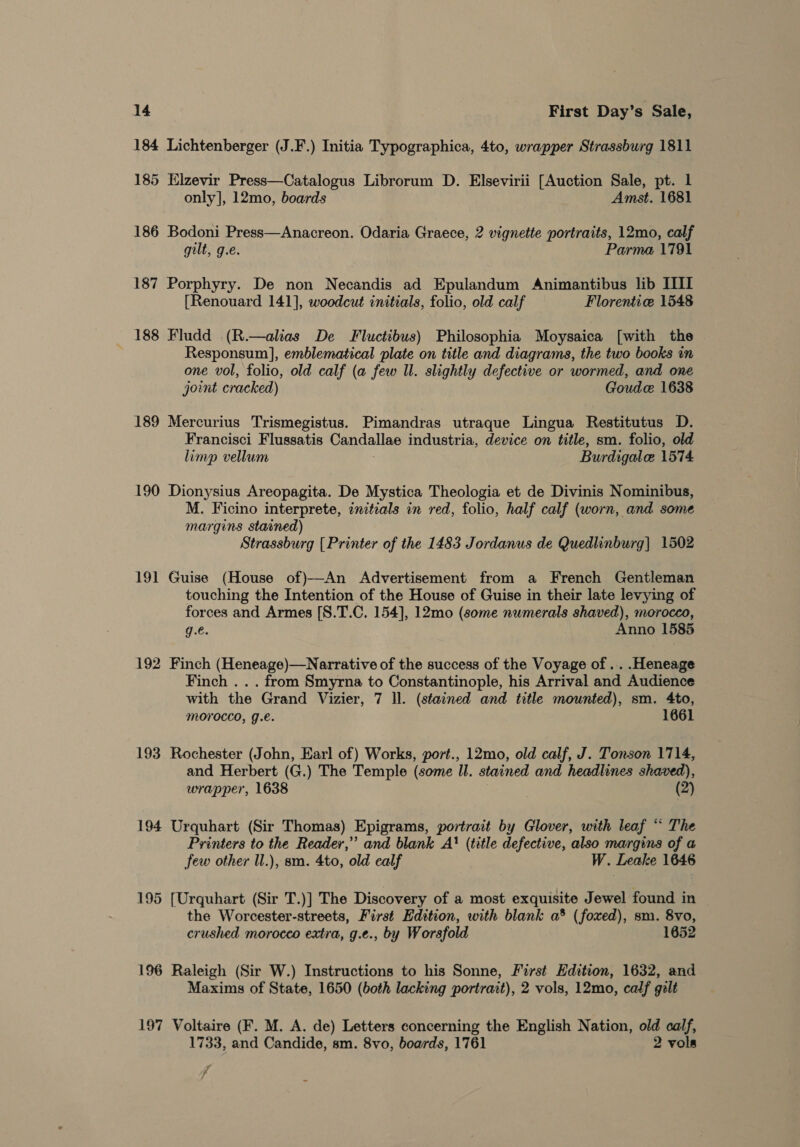 184 Lichtenberger (J.F.) Initia Typographica, 4to, wrapper Strassburg 1811 185 Elzevir Press—Catalogus Librorum D. Elsevirii [Auction Sale, pt. 1 only], 12mo, boards Amst. 1681 186 Bodoni Press—Anacreon. Odaria Graece, 2 vignette portraits, 12mo, calf gilt, g.e. Parma 1791 187 Porphyry. De non Necandis ad Epulandum Animantibus lib IIII [Renouard 141], woodcut initials, folio, old calf Florentice 1548 188 Fludd (R.—alias De Fluctibus) Philosophia Moysaica [with the Responsum], emblematical plate on title and diagrams, the two books in one vol, folio, old calf (a few Il. slightly defective or wormed, and one joint cracked) Goudce 1638 189 Mercurius Trismegistus. Pimandras utraque Lingua Restitutus D. Francisci Flussatis Candallae industria, device on title, sm. folio, old limp vellum Burdigale 1574 190 Dionysius Areopagita. De Mystica Theologia et de Divinis Nominibus, M. Ficino interprete, initials in red, folio, half calf (worn, and some margins stained) Strassburg [Printer of the 1483 Jordanus de Quedlinburg] 1502 191 Guise (House of)—An Advertisement from a French Gentleman touching the Intention of the House of Guise in their late levying of forces and Armes [S.T.C. 154], 12mo (some numerals shaved), morocco, g.€. Anno 1585 192 Finch (Heneage)—Narrative of the success of the Voyage of .. .Heneage Finch . . . from Smyrna to Constantinople, his Arrival and Audience with the Grand Vizier, 7 ll. (stained and title mounted), sm. 4to, MOrocco, gJ.e. 1661 193 Rochester (John, Earl of) Works, port., 12mo, old calf, J. Tonson 1714, and Herbert (G.) The Temple (some ll. stained and headlines shaved), wrapper, 1638 (2) 194 Urquhart (Sir Thomas) Epigrams, portrait by Glover, with leaf “ The Printers to the Reader,” and blank A! (title defective, also margins of a few other Il.), sm. 4to, old ealf W. Leake 1646 195 [Urquhart (Sir T.)] The Discovery of a most exquisite Jewel found in the Worcester-streets, First Edition, with blank a® (foxed), sm. 8vo, crushed morocco extra, g.e., by Worsfold 1652 196 Raleigh (Sir W.) Instructions to his Sonne, First Hdition, 1632, and Maxims of State, 1650 (both lacking portrait), 2 vols, 12mo, calf galt 197 Voltaire (F. M. A. de) Letters concerning the English Nation, old calf, 1733, and Candide, sm. 8vo, boards, 1761 2 vols y /