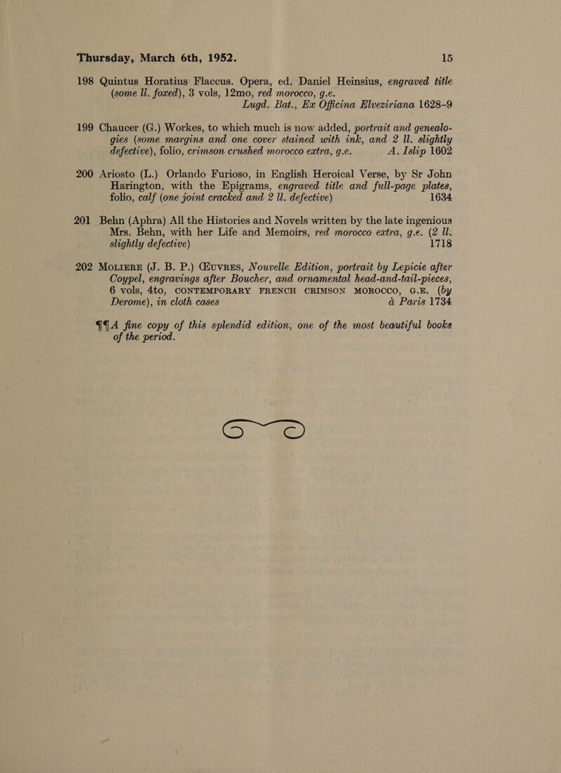 198 Quintus Horatius Flaccus. Opera, ed. Daniel Heinsius, engraved title (some li. foxed), 3 vols, 12mo, red morocco, g.e. Lugd. Bat., Ex Officina Elveziriana 1628-9 199 Chaucer (G.) Workes, to which much is now added, portrait and genealo- gies (some margins and one cover stained with ink, and 2 Il. slightly defective), folio, crimson crushed morocco extra, g.e. A. Islip 1602 200 Ariosto (L.) Orlando Furioso, in English Heroical Verse, by Sr John Harington, with the Epigrams, engraved title and full-page Bigs folio, calf (one joint cracked and 2 ll. defective) 1634 201 Behn (Aphra) All the Histories and Novels written by the late ingenious Mrs. Behn, with her Life and Memoirs, red morocco eatra, g.e. (2 Il. slightly defective) 1718 202 Mo.ieReE (J. B. P.) Guvres, Nouvelle Edition, portrait by Lepicie after Coypel, engravings after Boucher, and ornamental head-and-tail-pieces, 6 vols, 4to, CONTEMPORARY FRENCH CRIMSON MOROCCO, G.E. (by Derome), in cloth cases a@ Paris 1734 GA fine copy of this nag edition, one of the most beautiful books of the period.