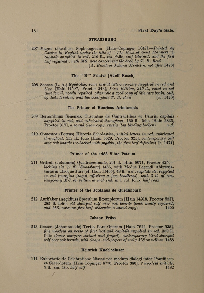 STRASSBURG 207 Magni (Jacobus) Sophologicum [Hain-Copinger 10471—Printed by Caxton in English under the title of ““ The Book of Good Manners ’), capitals supplied in red, 216 ., am. folio, calf (stained, and the first leaf repaired), with MS. note concerning the book by T. B. Reed [A. Rusch or Johann Mentelin, not after 1478} The ‘R” Printer [Adolf Rusch] 208 Seneca (L. A.) Epistolae, some initial letters roughly supplied in red and blue [Hain 14597, Proctor 243], First Edition, 210 Ul., ruled in red (last few ll. neatly repaired, otherwsie a good copy of this rare book), calf, by Belz Niedrée, with the book-plate T. B. Reed [ca. 1470] The Printer of Henricus Ariminensis 209 Bernardinus Senensis. Tractatus de Contractibus et Usuris, capitals - supplied in red, and rubricated throughout, 169 ll., folio [Hain 2835, Proctor 317], a sound clean copy, russia (but binding broken) n.d. 210 Comestor (Petrus) Historia Scholastica, inzteal letters in red, rubricated throughout, 252 \l., folio [Hain 5529, Proctor 321], contemporary calf over oak boards (re-backed with pigskin, the first leaf defective) [c. 1474] Printer of the 1483 Vitae Patrum 211 Gritsch (Johannes) Quadragesimale, 261 Il. [Hain 8071, Proctor 425,— lacking sig. p. 2| [Strassburg] 1486, with Modus Legendi Abbrevia- turas in utroque Jure [cf. Hain 11465], 48 IL., 2.d., capitals etc. supplied in red (margins frayed affecting a few headlines), with 3 Il. of con- temporary MS. on vellum at each end, in | vol. folio, half roan Printer of the Jordanus de Quedlinburg 212 Aurifaber (Aegidius) Speculum Exemplorum [Hain 14918, Proctor 653], 285 ll. folio, old stamped calf over oak boards (back neatly repaired, and MS. notes on first leaf, otherwise a sound copy) 1490 Johann Pruss 213 Gerson (Johannes de) Tertia Pars Operum [Hain 7622, Proctor 535], fine woodcut on verso of first leaf and capitals supplied im red, 359 Il. folio (lower margins stained and frayed), contemporary blind-stamped calf over oak boards, with clasps, end-papers of early MS on vellum 1488 Heinrich Knoblochtzer 214 Exhortatio de Celebratione Missae per modum dialogi inter Pontificem et Sacerdotem [Hain-Copinger 6776, Proctor 380], 2 woodcut initials, 9 ll., sm. 4to, half calf 1482