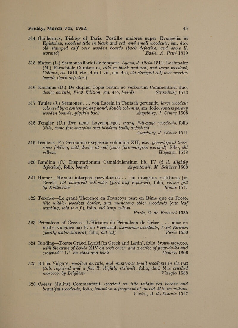 514 Guillermus, Bishop of Paris. Postille maiores super Evangelia et Epistolas, woodcut title in black and red, and small woodcuts, sm. 4to, old stamped calf over wooden, boards (back defective, and some Il. wormed) Basle, A. Petre 1519 515 Mattei (L.) Sermones floridi de tempore, Lyons, J. Clein 1511, Lochmaier (M.) Parochiale Curatorum, title in black and red, and large woodcut, Colonie, ca. 1510, etc., 4 in 1 vol, sm. 4to, old stamped calf over wooden boards (back defective) 516 Erasmus (D.) De duplici Copia rerum ac verborum Commentarii duo, device on title, First Edition, sm. 4to, boards Strassburg 1513 517 Tauler (J.) Sermones .. . von Latein in Teutsch geruendt, large woodcut coloured by a contemporary hand, double columns, sin. folio, contemporary wooden boards, pigskin back Augsburg, J. Otmar 1508 518 Tengler (U.) Der neve Layenspiegel, many full-page woodcuts, folio (title, some fore-margins and binding badly defective) Augsburg, J. Otmar 1511 519 Irenicus (F.) Germanize exegeseos volumina XII, etc., genealogical trees, some folding, with device at end (some fore-margins wormed), folio, old vellum Hagenau 1518 520 Landino (C.) Disputationum Camaldulensium lib. IV (2 ll. slightly defective), folio, boards Argentorati, M. Schiirer 1508 521 Homer—Homeri interpres pervetustus . . . in integrum restitutus [in Greek], old marginal ink-notes (first leaf repaired), folio, russia gilt by Kalthoeber Rome 1517 522 Terence—Le grant Therence en Francoys tant en Rime que en Prose, title within woodcut border, and numerous other woodcuts (one leaf wanting, sold w.a.f.), folio, old lump vellum Paris, G. de Bossozel 1539 523 Primaleon of Greece—L’Histoire de Primaleon de Gréce . . . mise en nostre vulgaire par F. de Vernassal, nwmerous woodcuts, First Edition (partly water-stained), folio, old calf Paris 1550 524 Binding—Poete Graeci Lyrici [in Greek and Latin], folio, brown morocco, with the arms of Louis XIV on each cover, and a series of fleur-de-lis and crowned ““L”’ on sides and back Geneva 1606 525 Biblia Volgare, woodcut on title, and numerous small woodcuts in the text (title repaired and a few Il. slightly stained), folio, dark blue crushed morocco, by Leighton Vinegia 1558 526 Caesar (Julius) Commentarii, woodcut on title within red border, and beautiful woodcuts, folio, bound in a fragment of an old MS. on vellum Venice, A. de Zannis 1517