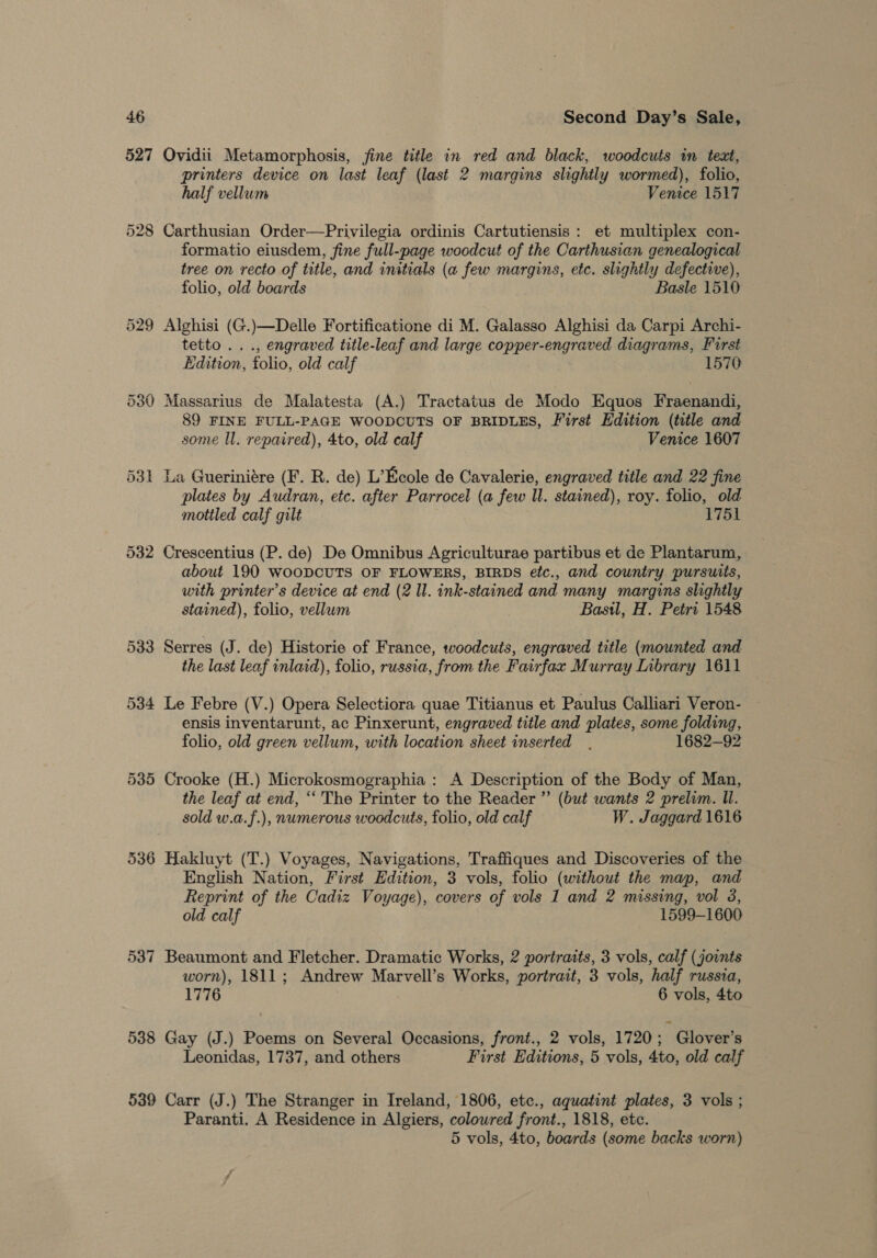 527 Qvidii Metamorphosis, fine title in red and black, woodcuts in text, printers device on last leaf (last 2 margins slightly wormed), folio, half vellum Venice 1517 528 Carthusian Order—Privilegia ordinis Cartutiensis : et multiplex con- formatio eiusdem, fine full-page woodcut of the Carthusian genealogical tree on recto of title, and initials (a few margins, etc. slightly defective), folio, old boards Basle 1510 529 Alghisi (G.)—Delle Fortificatione di M. Galasso Alghisi da Carpi Archi- tetto ..., engraved title-leaf and large copper-engraved diagrams, First Edition, folio, old calf 1570 530 Massarius de Malatesta (A.) Tractatus de Modo Equos Fraenandi, 89 FINE FULL-PAGE WOODCUTS OF BRIDLES, First Edition (title and some ll. repaired), 4to, old calf Venice 1607 531 La Gueriniére (F. R. de) L’Ecole de Cavalerie, engraved title and 22 fine plates by Audran, etc. after Parrocel (a few ll. stained), roy. folio, old mottled calf gilt 1751 532 Crescentius (P. de) De Omnibus Agriculturae partibus et de Plantarum, about 190 WooDCUTS OF FLOWERS, BIRDS etc., and country pursuits, utth printer’s device at end (2 ll. ink-stained and many margins slightly stained), folio, vellum Basil, H. Petri 1548 533 Serres (J. de) Historie of France, woodcuts, engraved title (mounted and the last leaf inlaid), folio, russia, from the Fairfax Murray Inbrary 1611 534 Le Febre (V.) Opera Selectiora quae Titianus et Paulus Calliari Veron- ensis inventarunt, ac Pinxerunt, engraved title and plates, some folding, folio, old green vellum, with location sheet inserted. 1682—92 535 Crooke (H.) Microkosmographia : A Description of the Body of Man, the leaf at end, ‘“‘ The Printer to the Reader ” (but wants 2 prelim. Ul. sold w.a.f.), numerous woodcuts, folio, old calf W. Jaggard 1616 536 Hakluyt (T.) Voyages, Navigations, Traffiques and Discoveries of the English Nation, First Edition, 3 vols, folio (without the map, and Reprint of the Cadiz Voyage), covers of vols 1 and 2 missing, vol 3, old calf 1599-1600 537 Beaumont and Fletcher. Dramatic Works, 2 portraits, 3 vols, calf (joints worn), 1811; Andrew Marvell’s Works, portrait, 3 vols, half russia, 1776 6 vols, 4to 538 Gay (J.) Poems on Several Occasions, front., 2 vols, 1720; Glover’s Leonidas, 1737, and others First Editions, 5 vols, 4to, old calf 539 Carr (J.) The Stranger in Ireland, 1806, etc., aqguatint plates, 3 vols ; Paranti. A Residence in Algiers, coloured front., 1818, etc. 5 vols, 4to, boards (some backs worn)